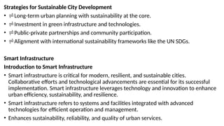 Strategies for Sustainable City Development
• Long-term urban planning with sustainability at the core.
• Investment in green infrastructure and technologies.
• Public-private partnerships and community participation.
• Alignment with international sustainability frameworks like the UN SDGs.
Smart Infrastructure
Introduction to Smart Infrastructure
• Smart infrastructure is critical for modern, resilient, and sustainable cities.
Collaborative efforts and technological advancements are essential for its successful
implementation. Smart infrastructure leverages technology and innovation to enhance
urban efficiency, sustainability, and resilience.
• Smart infrastructure refers to systems and facilities integrated with advanced
technologies for efficient operation and management.
• Enhances sustainability, reliability, and quality of urban services.
 