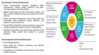 Key elements of smart infrastructure:
• Smart Transportation Systems: Intelligent traffic
management, electric public transport, and bike-
sharing programs improve mobility.
• Digital Connectivity and IoT: Smart grids, sensors, and
data analytics optimize energy consumption and urban
services.
• Water and Waste Management: Smart water grids and
automated waste collection reduce pollution and
improve resource efficiency.
• Energy-Efficient Buildings: Green architecture and smart
energy management systems enhance sustainability.
• Disaster Preparedness and Monitoring: Real-time data
collection helps predict and respond to natural
disasters.
Key Components of Smart Infrastructure
• Smart Energy Systems:
• Smart grids for real-time monitoring and efficient
energy distribution.
• Integration of renewable energy sources and energy
storage solutions.
 