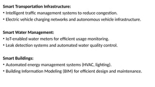 Smart Transportation Infrastructure:
• Intelligent traffic management systems to reduce congestion.
• Electric vehicle charging networks and autonomous vehicle infrastructure.
Smart Water Management:
• IoT-enabled water meters for efficient usage monitoring.
• Leak detection systems and automated water quality control.
Smart Buildings:
• Automated energy management systems (HVAC, lighting).
• Building Information Modeling (BIM) for efficient design and maintenance.
 