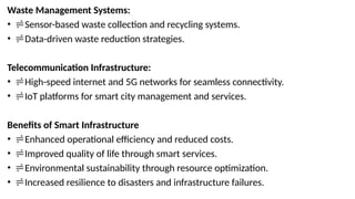 Waste Management Systems:
• Sensor-based waste collection and recycling systems.
• Data-driven waste reduction strategies.
Telecommunication Infrastructure:
• High-speed internet and 5G networks for seamless connectivity.
• IoT platforms for smart city management and services.
Benefits of Smart Infrastructure
• Enhanced operational efficiency and reduced costs.
• Improved quality of life through smart services.
• Environmental sustainability through resource optimization.
• Increased resilience to disasters and infrastructure failures.
 