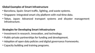 Global Examples of Smart Infrastructure
• Barcelona, Spain: Smart traffic, lighting, and waste systems.
• Singapore: Integrated smart city platform with real-time data.
• Tokyo, Japan: Advanced transport systems and disaster management
infrastructure.
Strategies for Developing Smart Infrastructure
• Investment in research, innovation, and technology.
• Public-private partnerships for funding and development.
• Adoption of open data policies and digital governance frameworks.
• Capacity building and training programs.
 