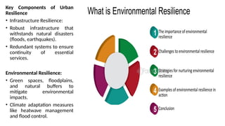 Key Components of Urban
Resilience
• Infrastructure Resilience:
• Robust infrastructure that
withstands natural disasters
(floods, earthquakes).
• Redundant systems to ensure
continuity of essential
services.
Environmental Resilience:
• Green spaces, floodplains,
and natural buffers to
mitigate environmental
impacts.
• Climate adaptation measures
like heatwave management
and flood control.
 