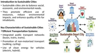 Introduction to Sustainable Cities
• Sustainable cities aim to balance social,
economic, and environmental needs.
• They promote efficient use of
resources, reduce environmental
impacts, and enhance quality of life for
inhabitants.
Key Characteristics of Sustainable Cities
Efficient Transportation Systems:
• Integrated public transport networks
(buses, trains, trams).
• Promotion of non-motorized transport
(walking, cycling).
• Use of clean energy for vehicles
(electric, hybrid).
 