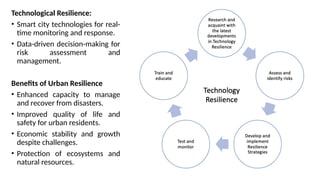 Technological Resilience:
• Smart city technologies for real-
time monitoring and response.
• Data-driven decision-making for
risk assessment and
management.
Benefits of Urban Resilience
• Enhanced capacity to manage
and recover from disasters.
• Improved quality of life and
safety for urban residents.
• Economic stability and growth
despite challenges.
• Protection of ecosystems and
natural resources.
 