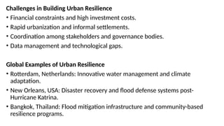 Challenges in Building Urban Resilience
• Financial constraints and high investment costs.
• Rapid urbanization and informal settlements.
• Coordination among stakeholders and governance bodies.
• Data management and technological gaps.
Global Examples of Urban Resilience
• Rotterdam, Netherlands: Innovative water management and climate
adaptation.
• New Orleans, USA: Disaster recovery and flood defense systems post-
Hurricane Katrina.
• Bangkok, Thailand: Flood mitigation infrastructure and community-based
resilience programs.
 