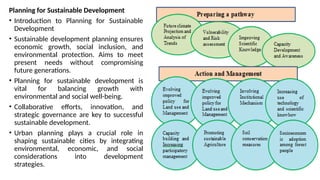 Planning for Sustainable Development
• Introduction to Planning for Sustainable
Development
• Sustainable development planning ensures
economic growth, social inclusion, and
environmental protection. Aims to meet
present needs without compromising
future generations.
• Planning for sustainable development is
vital for balancing growth with
environmental and social well-being.
• Collaborative efforts, innovation, and
strategic governance are key to successful
sustainable development.
• Urban planning plays a crucial role in
shaping sustainable cities by integrating
environmental, economic, and social
considerations into development
strategies.
 
