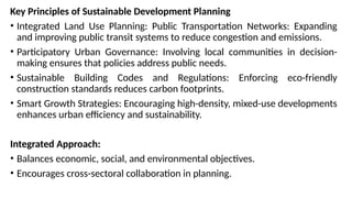 Key Principles of Sustainable Development Planning
• Integrated Land Use Planning: Public Transportation Networks: Expanding
and improving public transit systems to reduce congestion and emissions.
• Participatory Urban Governance: Involving local communities in decision-
making ensures that policies address public needs.
• Sustainable Building Codes and Regulations: Enforcing eco-friendly
construction standards reduces carbon footprints.
• Smart Growth Strategies: Encouraging high-density, mixed-use developments
enhances urban efficiency and sustainability.
Integrated Approach:
• Balances economic, social, and environmental objectives.
• Encourages cross-sectoral collaboration in planning.
 