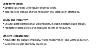 Long-term Vision:
• Strategic planning with future-oriented goals.
• Incorporates climate change mitigation and adaptation strategies.
Equity and Inclusivity:
• Ensures participation of all stakeholders, including marginalized groups.
• Promotes social justice and equitable access to resources.
Efficient Resource Use:
• Advocates for energy efficiency, water conservation, and waste reduction.
• Supports circular economy practices.
 