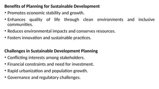 Benefits of Planning for Sustainable Development
• Promotes economic stability and growth.
• Enhances quality of life through clean environments and inclusive
communities.
• Reduces environmental impacts and conserves resources.
• Fosters innovation and sustainable practices.
Challenges in Sustainable Development Planning
• Conflicting interests among stakeholders.
• Financial constraints and need for investment.
• Rapid urbanization and population growth.
• Governance and regulatory challenges.
 