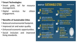 Smart Technologies:
• Smart grids, IoT for resource
management.
• Digital services for citizen
engagement.
Benefits of Sustainable Cities
• Reduced environmental footprint.
• Improved air and water quality.
• Enhanced economic opportunities.
• Social inclusion and improved
living standards.
 