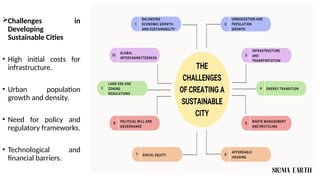 Challenges in
Developing
Sustainable Cities
• High initial costs for
infrastructure.
• Urban population
growth and density.
• Need for policy and
regulatory frameworks.
• Technological and
financial barriers.
 