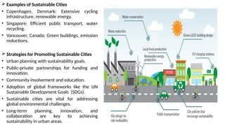  Examples of Sustainable Cities
• Copenhagen, Denmark: Extensive cycling
infrastructure, renewable energy.
• Singapore: Efficient public transport, water
recycling.
• Vancouver, Canada: Green buildings, emission
reductions.
 Strategies for Promoting Sustainable Cities
• Urban planning with sustainability goals.
• Public-private partnerships for funding and
innovation.
• Community involvement and education.
• Adoption of global frameworks like the UN
Sustainable Development Goals (SDGs).
• Sustainable cities are vital for addressing
global environmental challenges.
• Long-term planning, innovation, and
collaboration are key to achieving
sustainability in urban areas.
 