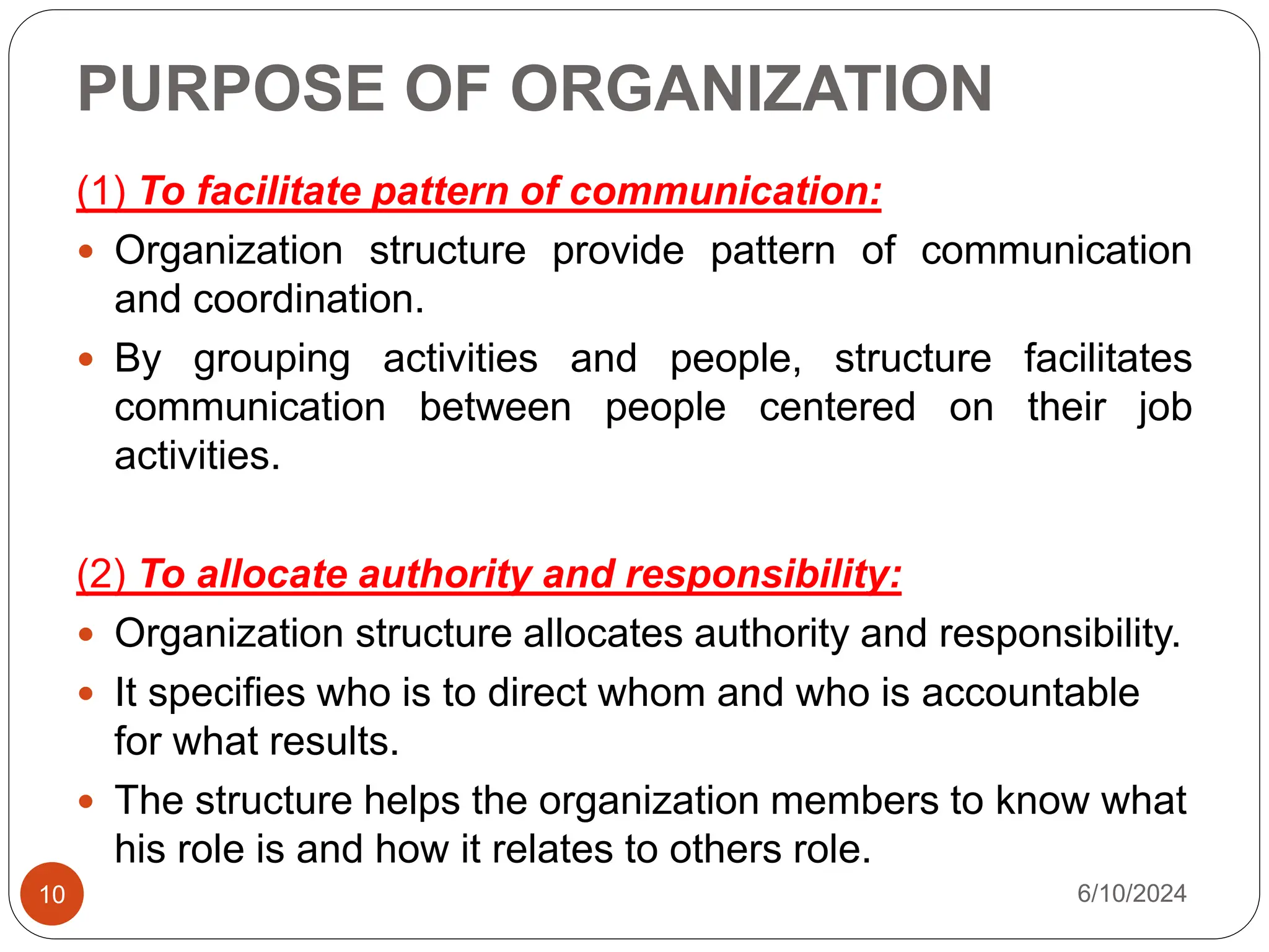 PURPOSE OF ORGANIZATION
10
(1) To facilitate pattern of communication:
 Organization structure provide pattern of communication
and coordination.
 By grouping activities and people, structure facilitates
communication between people centered on their job
activities.
(2) To allocate authority and responsibility:
 Organization structure allocates authority and responsibility.
 It specifies who is to direct whom and who is accountable
for what results.
 The structure helps the organization members to know what
his role is and how it relates to others role.
6/10/2024
 