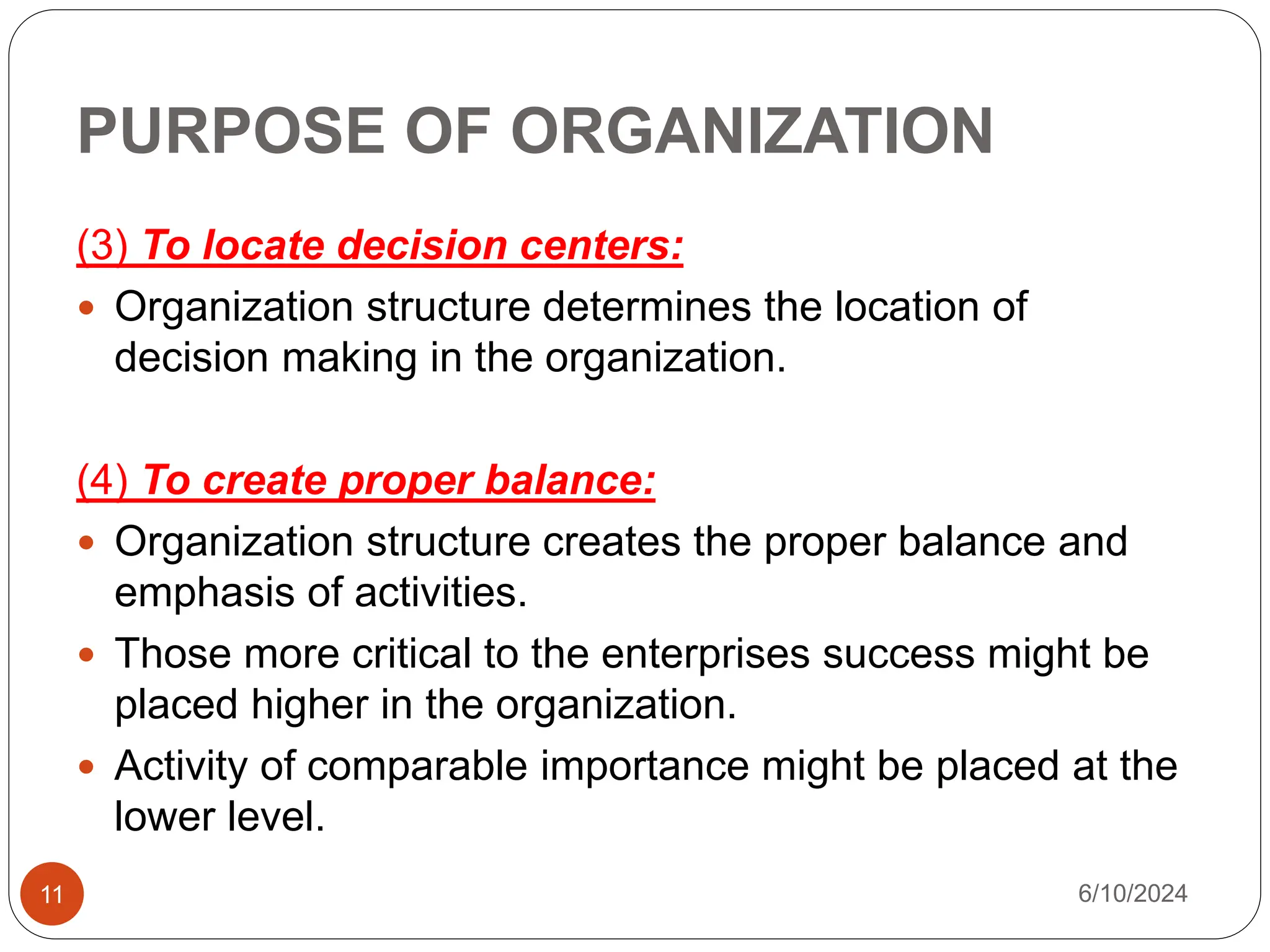 PURPOSE OF ORGANIZATION
11
(3) To locate decision centers:
 Organization structure determines the location of
decision making in the organization.
(4) To create proper balance:
 Organization structure creates the proper balance and
emphasis of activities.
 Those more critical to the enterprises success might be
placed higher in the organization.
 Activity of comparable importance might be placed at the
lower level.
6/10/2024
 