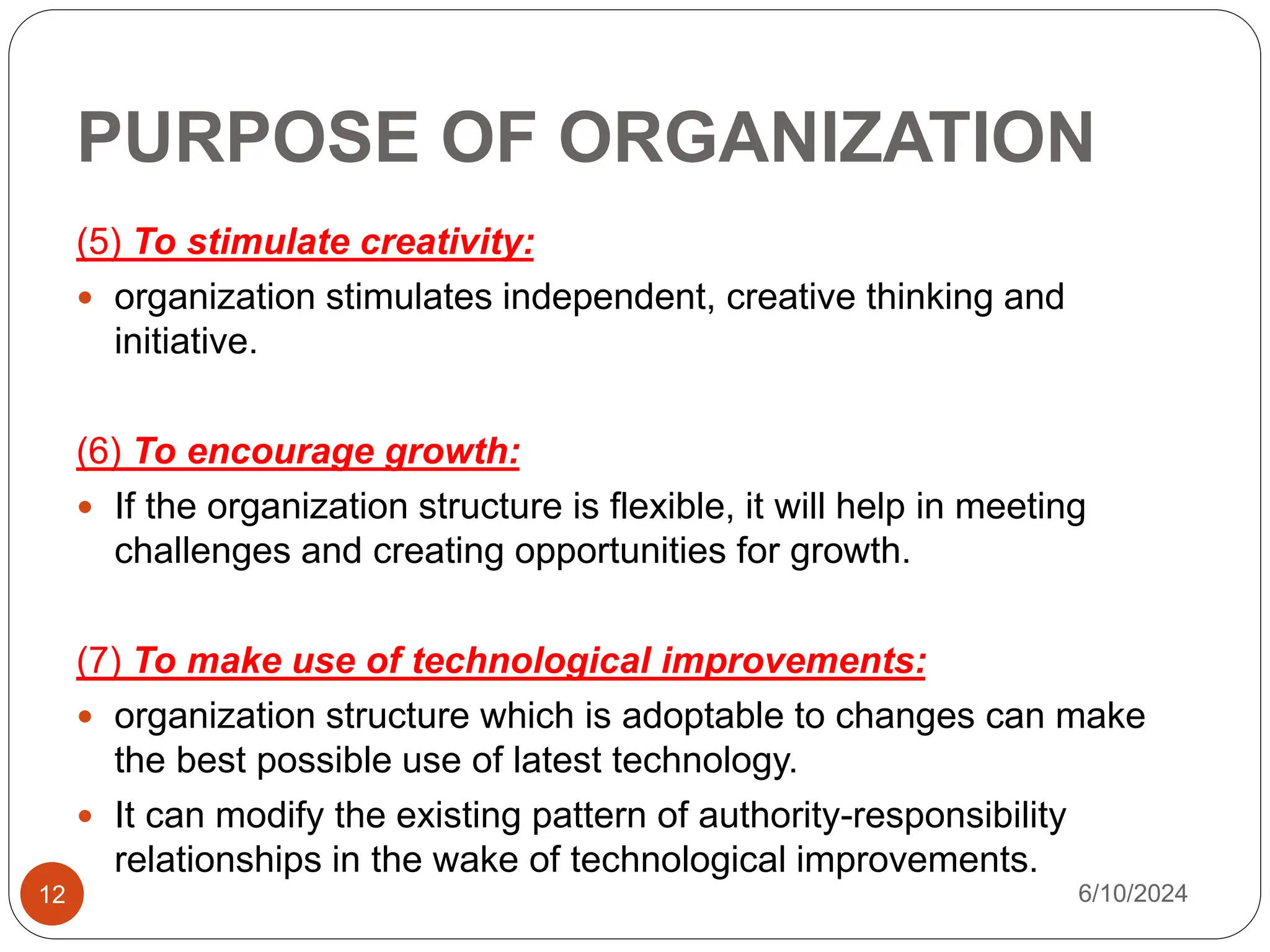 PURPOSE OF ORGANIZATION
12
(5) To stimulate creativity:
 organization stimulates independent, creative thinking and
initiative.
(6) To encourage growth:
 If the organization structure is flexible, it will help in meeting
challenges and creating opportunities for growth.
(7) To make use of technological improvements:
 organization structure which is adoptable to changes can make
the best possible use of latest technology.
 It can modify the existing pattern of authority-responsibility
relationships in the wake of technological improvements.
6/10/2024
 