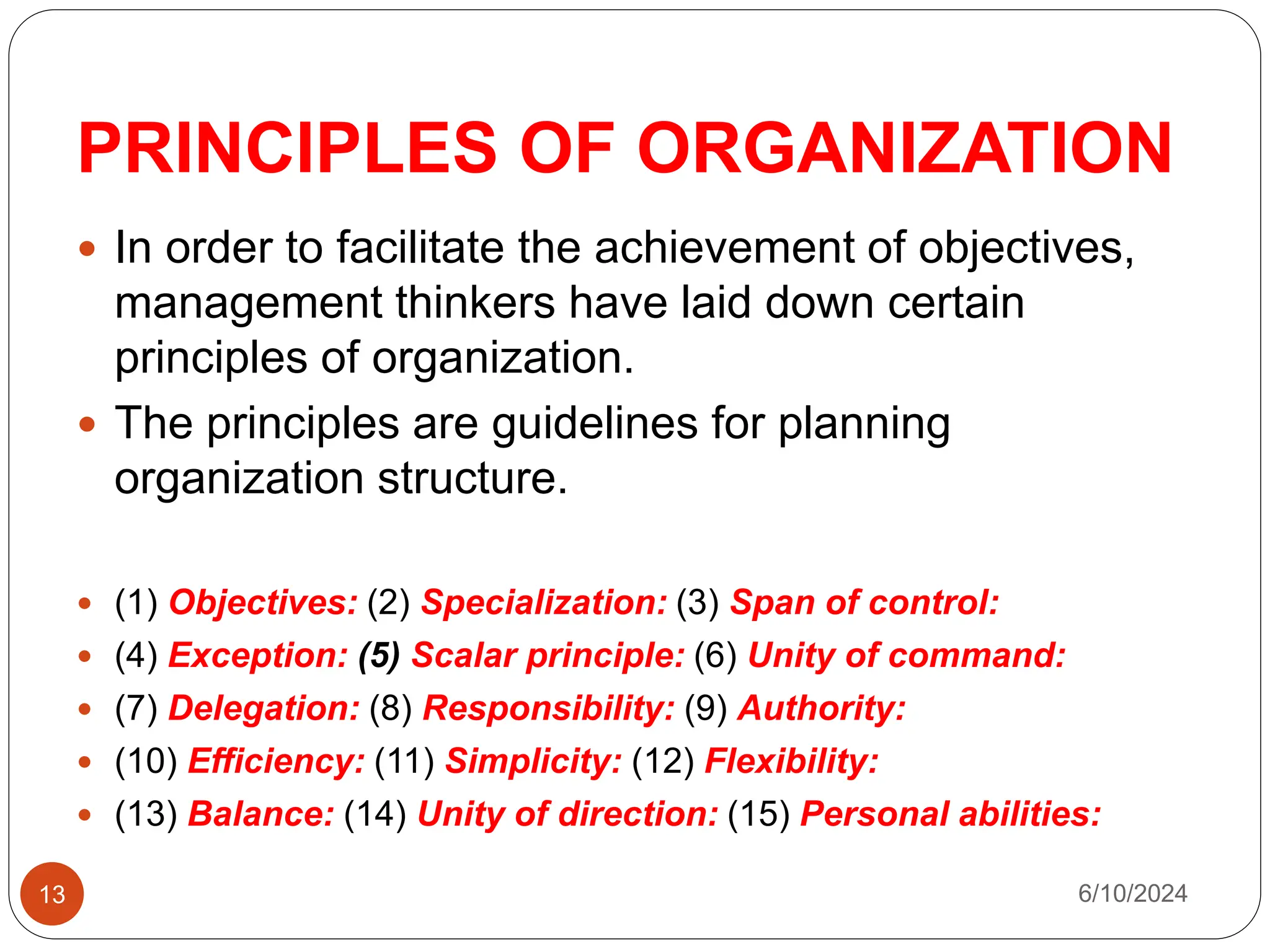 PRINCIPLES OF ORGANIZATION
13
 In order to facilitate the achievement of objectives,
management thinkers have laid down certain
principles of organization.
 The principles are guidelines for planning
organization structure.
 (1) Objectives: (2) Specialization: (3) Span of control:
 (4) Exception: (5) Scalar principle: (6) Unity of command:
 (7) Delegation: (8) Responsibility: (9) Authority:
 (10) Efficiency: (11) Simplicity: (12) Flexibility:
 (13) Balance: (14) Unity of direction: (15) Personal abilities:
6/10/2024
 