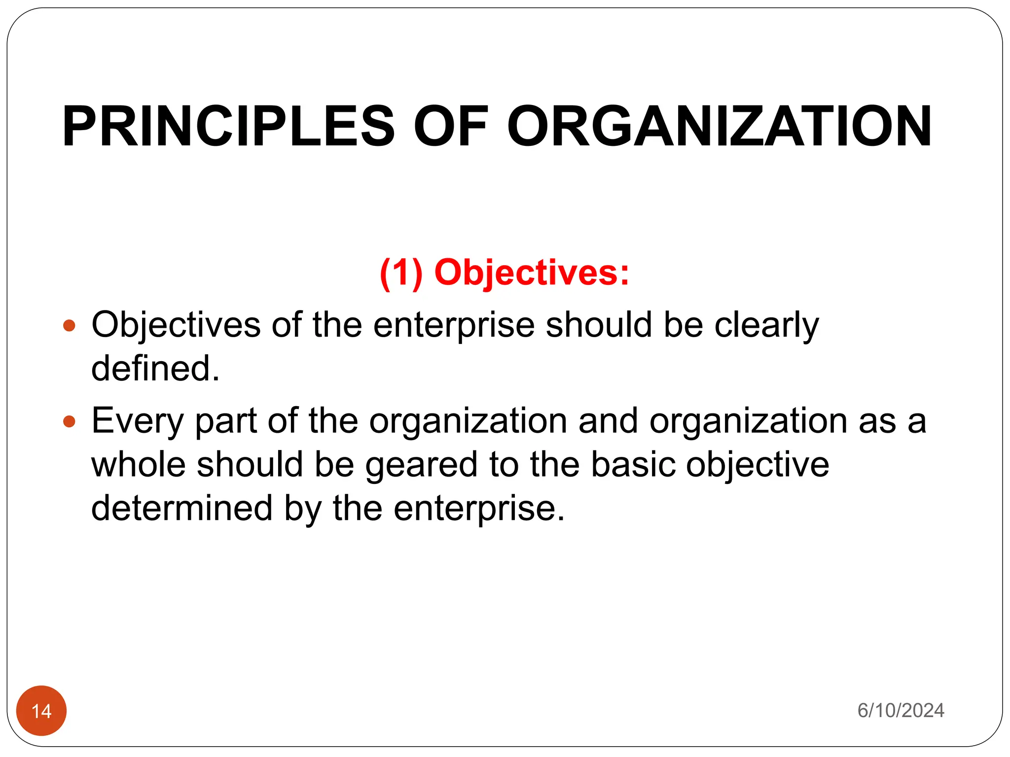 PRINCIPLES OF ORGANIZATION
14
(1) Objectives:
 Objectives of the enterprise should be clearly
defined.
 Every part of the organization and organization as a
whole should be geared to the basic objective
determined by the enterprise.
6/10/2024
 