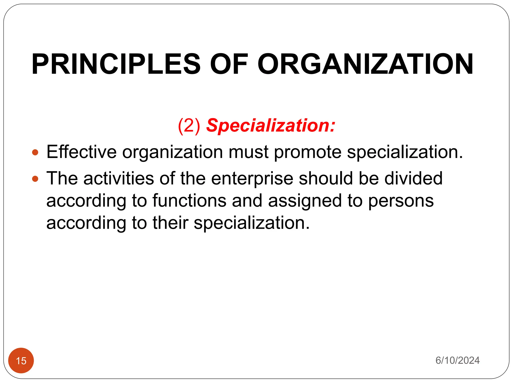 PRINCIPLES OF ORGANIZATION
15
(2) Specialization:
 Effective organization must promote specialization.
 The activities of the enterprise should be divided
according to functions and assigned to persons
according to their specialization.
6/10/2024
 