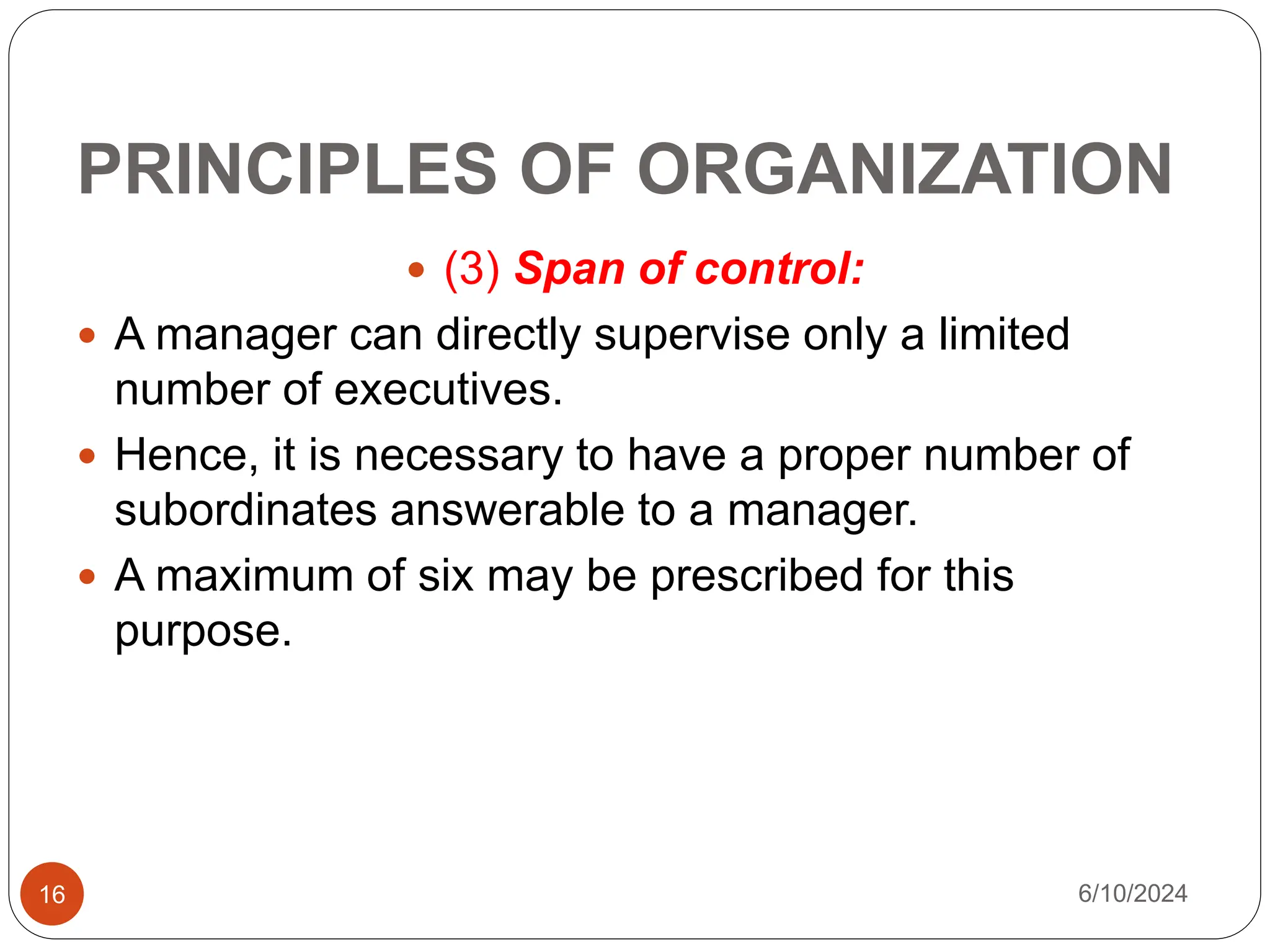 PRINCIPLES OF ORGANIZATION
16
 (3) Span of control:
 A manager can directly supervise only a limited
number of executives.
 Hence, it is necessary to have a proper number of
subordinates answerable to a manager.
 A maximum of six may be prescribed for this
purpose.
6/10/2024
 