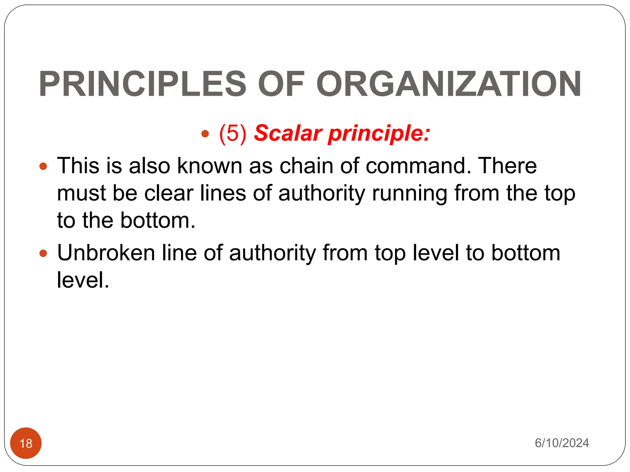PRINCIPLES OF ORGANIZATION
18
 (5) Scalar principle:
 This is also known as chain of command. There
must be clear lines of authority running from the top
to the bottom.
 Unbroken line of authority from top level to bottom
level.
6/10/2024
 