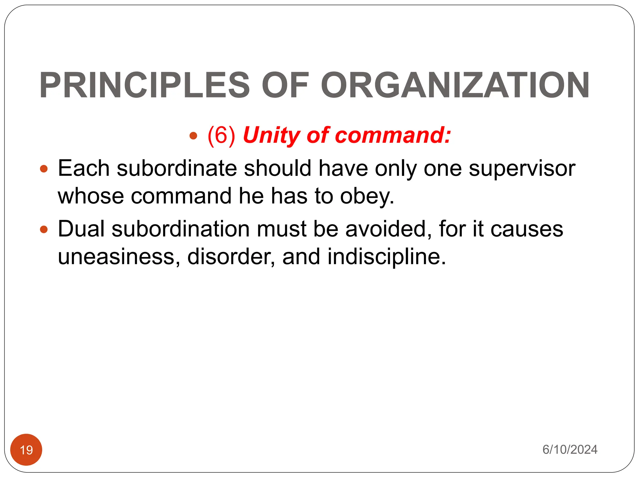PRINCIPLES OF ORGANIZATION
19
 (6) Unity of command:
 Each subordinate should have only one supervisor
whose command he has to obey.
 Dual subordination must be avoided, for it causes
uneasiness, disorder, and indiscipline.
6/10/2024
 