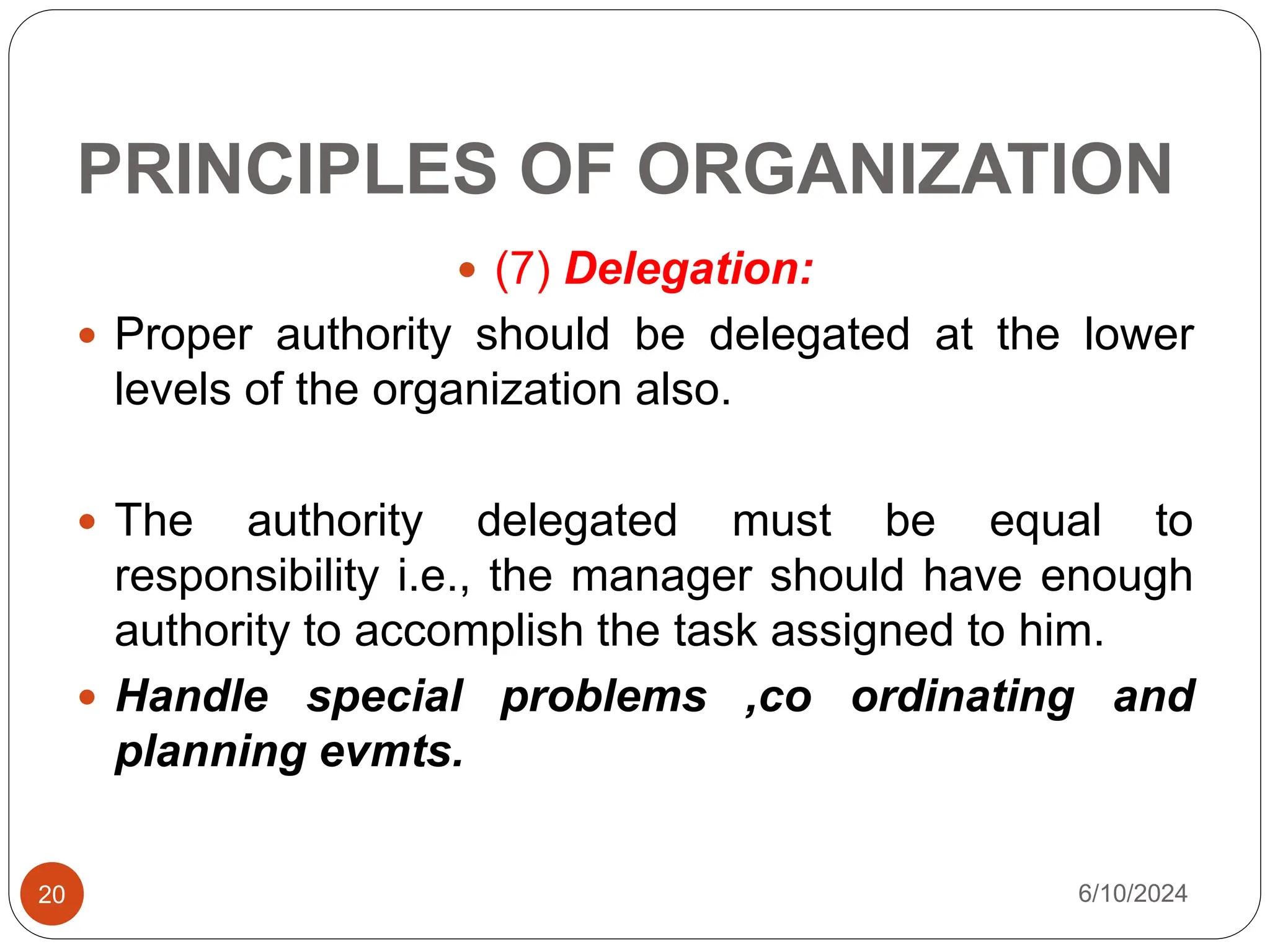 PRINCIPLES OF ORGANIZATION
20
 (7) Delegation:
 Proper authority should be delegated at the lower
levels of the organization also.
 The authority delegated must be equal to
responsibility i.e., the manager should have enough
authority to accomplish the task assigned to him.
 Handle special problems ,co ordinating and
planning evmts.
6/10/2024
 