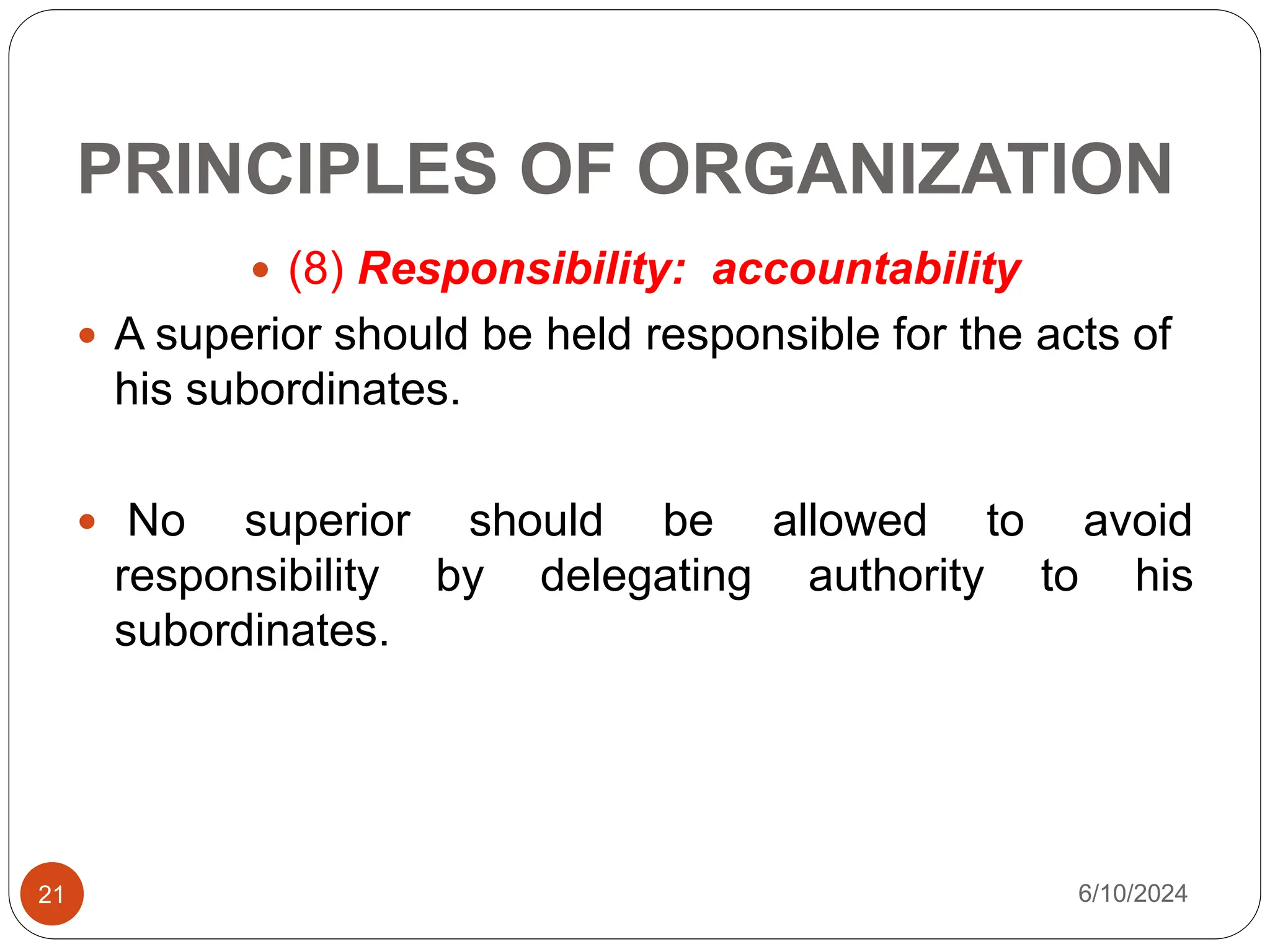 PRINCIPLES OF ORGANIZATION
21
 (8) Responsibility: accountability
 A superior should be held responsible for the acts of
his subordinates.
 No superior should be allowed to avoid
responsibility by delegating authority to his
subordinates.
6/10/2024
 