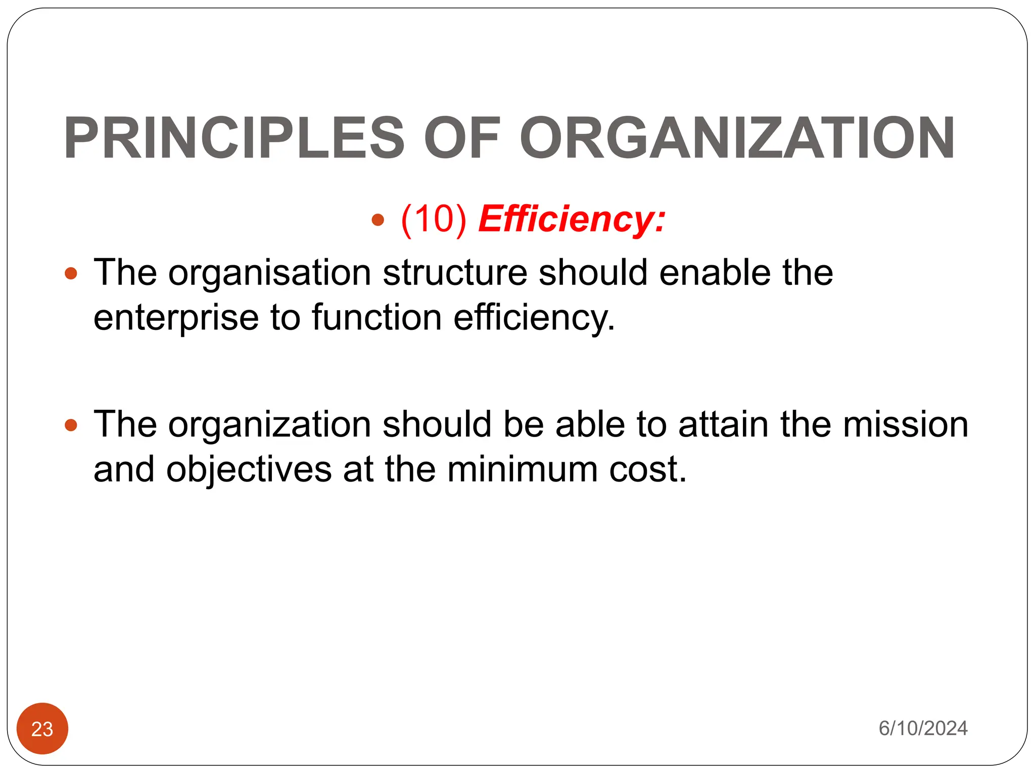 PRINCIPLES OF ORGANIZATION
23
 (10) Efficiency:
 The organisation structure should enable the
enterprise to function efficiency.
 The organization should be able to attain the mission
and objectives at the minimum cost.
6/10/2024
 