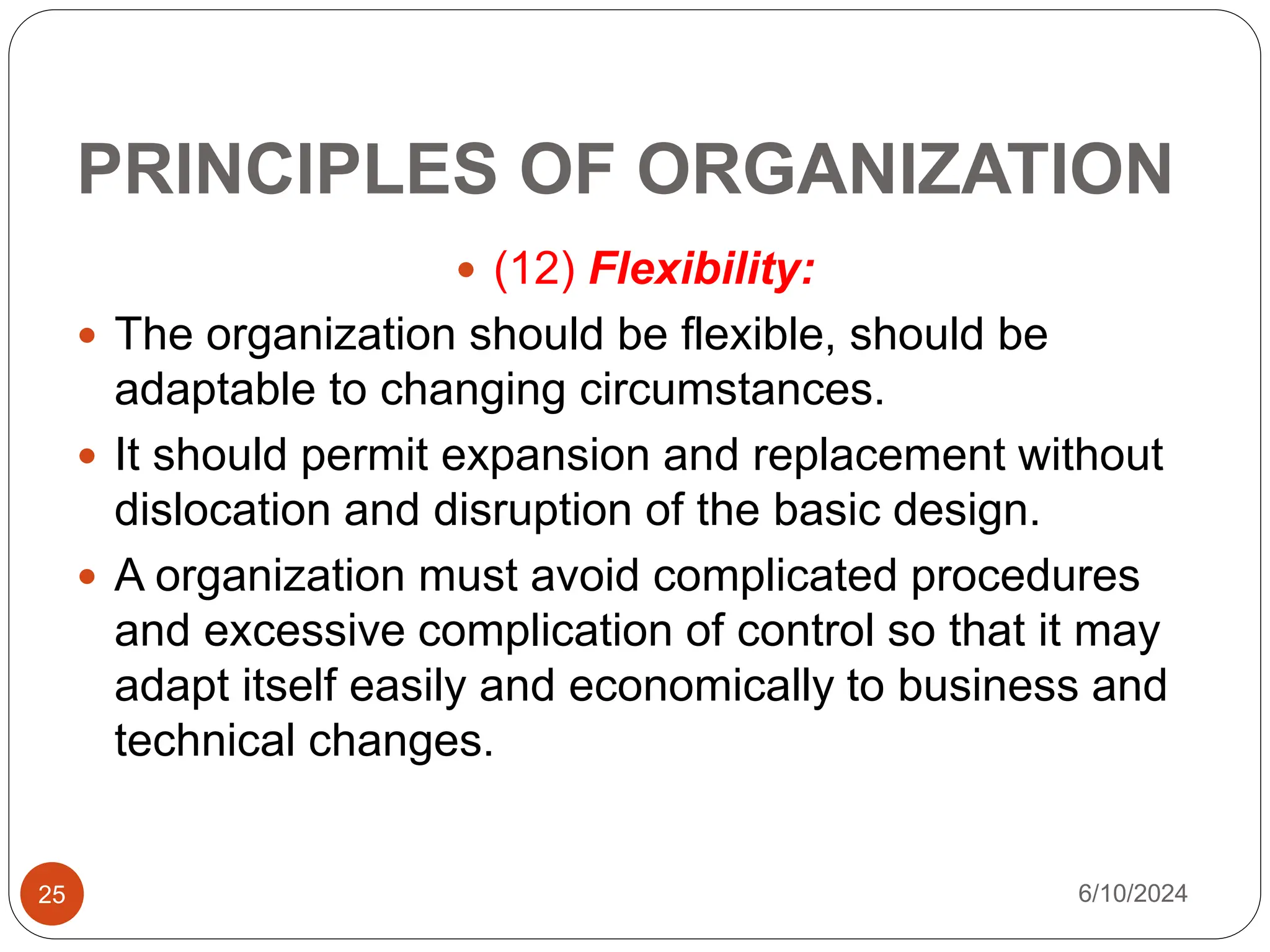 PRINCIPLES OF ORGANIZATION
25
 (12) Flexibility:
 The organization should be flexible, should be
adaptable to changing circumstances.
 It should permit expansion and replacement without
dislocation and disruption of the basic design.
 A organization must avoid complicated procedures
and excessive complication of control so that it may
adapt itself easily and economically to business and
technical changes.
6/10/2024
 