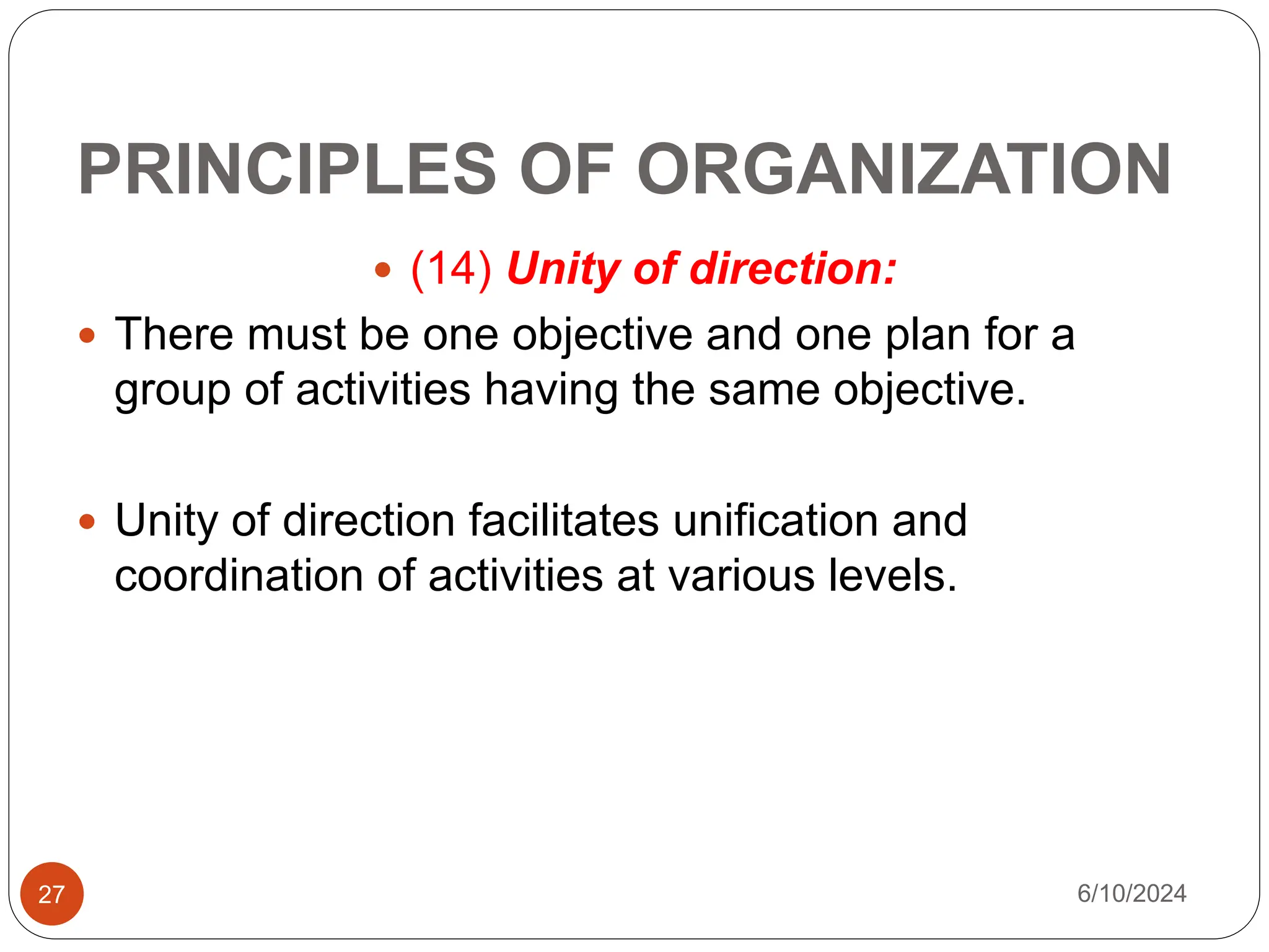 PRINCIPLES OF ORGANIZATION
27
 (14) Unity of direction:
 There must be one objective and one plan for a
group of activities having the same objective.
 Unity of direction facilitates unification and
coordination of activities at various levels.
6/10/2024
 
