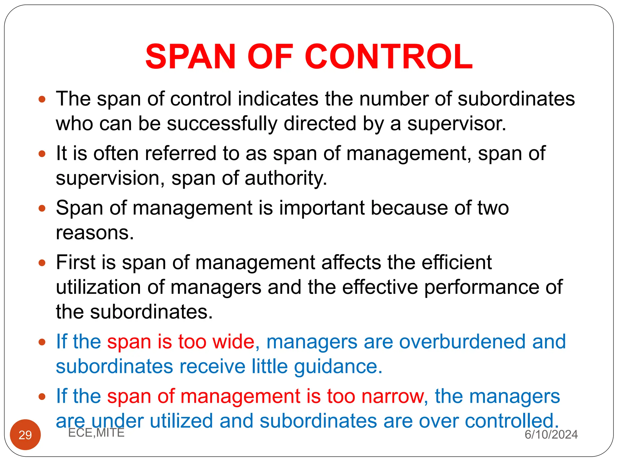 SPAN OF CONTROL
29
 The span of control indicates the number of subordinates
who can be successfully directed by a supervisor.
 It is often referred to as span of management, span of
supervision, span of authority.
 Span of management is important because of two
reasons.
 First is span of management affects the efficient
utilization of managers and the effective performance of
the subordinates.
 If the span is too wide, managers are overburdened and
subordinates receive little guidance.
 If the span of management is too narrow, the managers
are under utilized and subordinates are over controlled.
6/10/2024
ECE,MITE
 