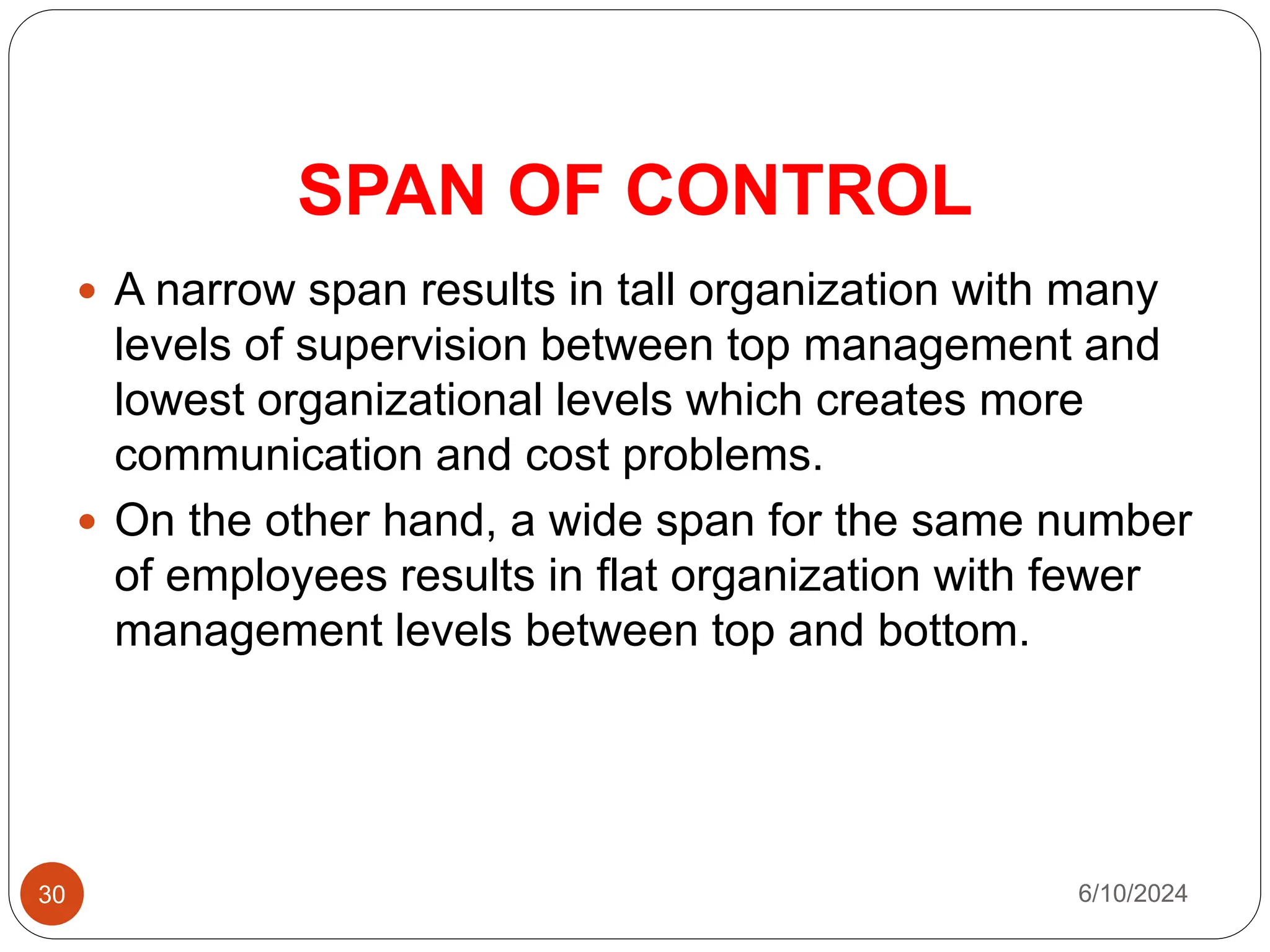 SPAN OF CONTROL
30
 A narrow span results in tall organization with many
levels of supervision between top management and
lowest organizational levels which creates more
communication and cost problems.
 On the other hand, a wide span for the same number
of employees results in flat organization with fewer
management levels between top and bottom.
6/10/2024
 