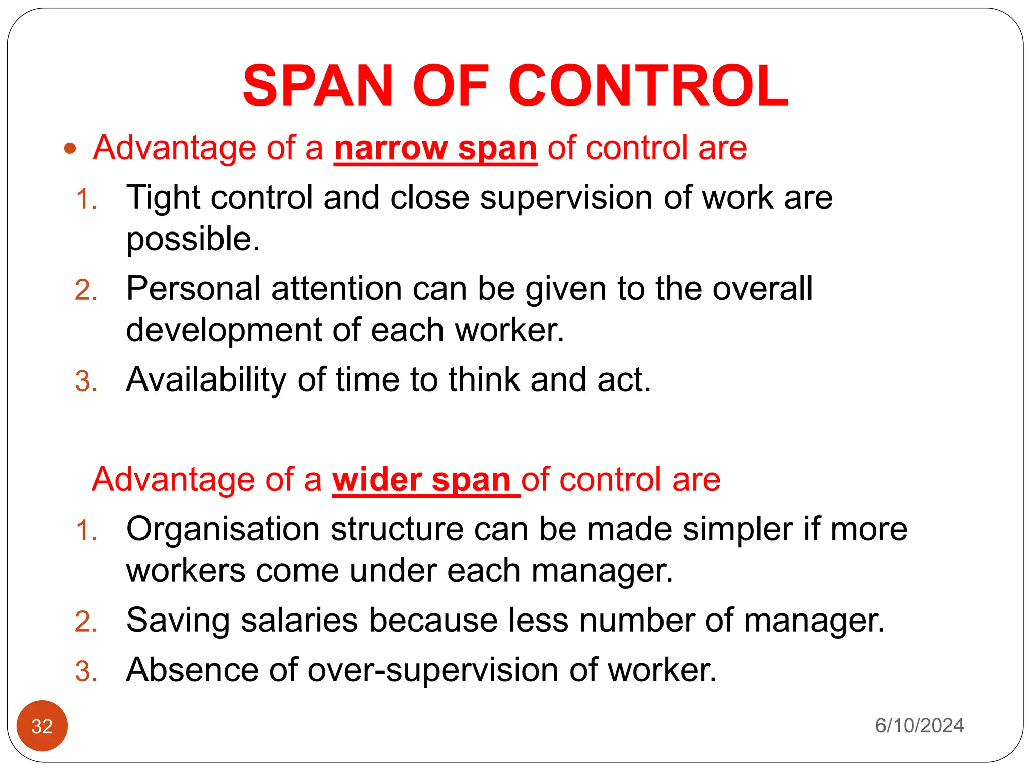 SPAN OF CONTROL
32
 Advantage of a narrow span of control are
1. Tight control and close supervision of work are
possible.
2. Personal attention can be given to the overall
development of each worker.
3. Availability of time to think and act.
Advantage of a wider span of control are
1. Organisation structure can be made simpler if more
workers come under each manager.
2. Saving salaries because less number of manager.
3. Absence of over-supervision of worker.
6/10/2024
 