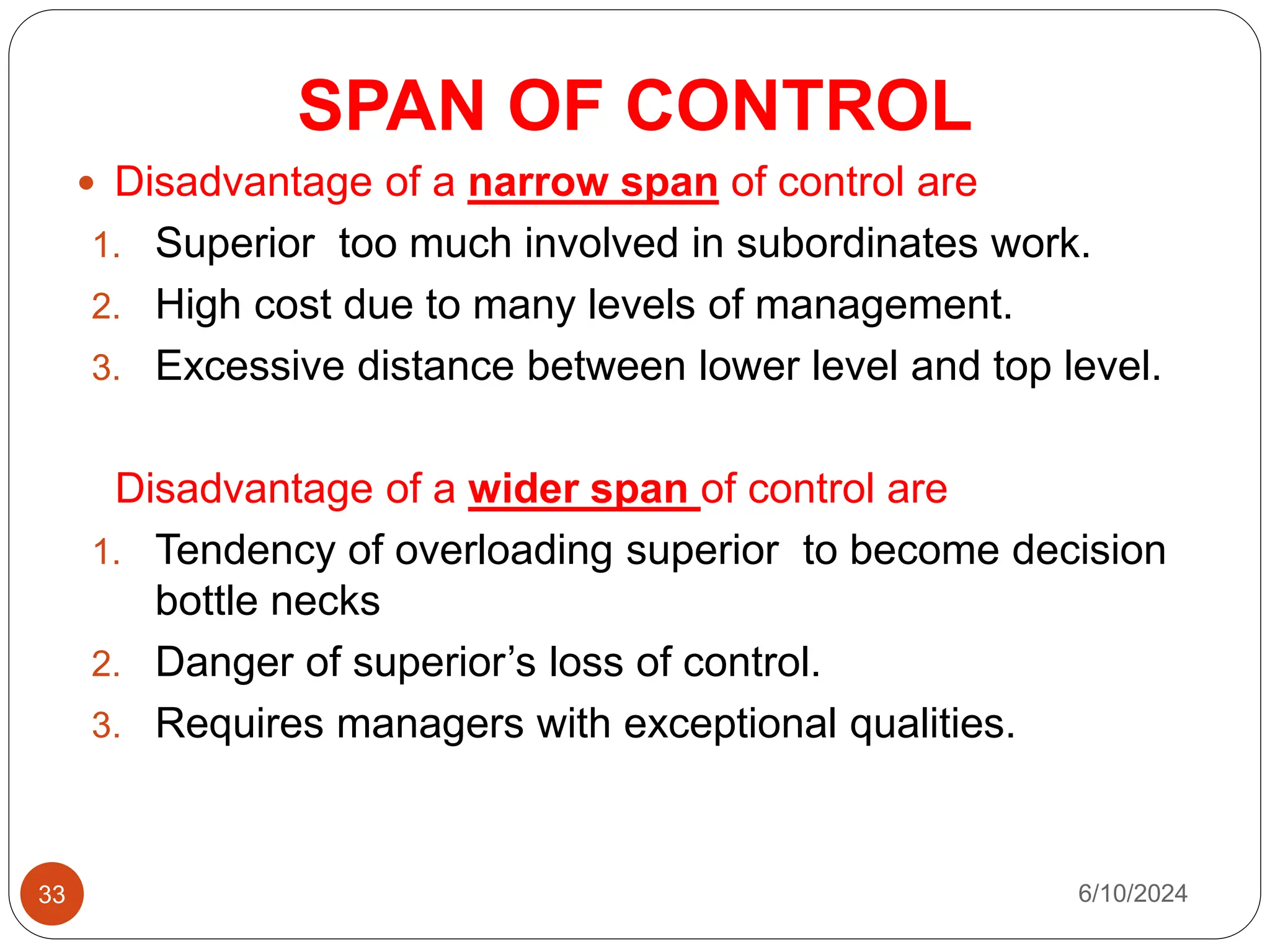 SPAN OF CONTROL
33
 Disadvantage of a narrow span of control are
1. Superior too much involved in subordinates work.
2. High cost due to many levels of management.
3. Excessive distance between lower level and top level.
Disadvantage of a wider span of control are
1. Tendency of overloading superior to become decision
bottle necks
2. Danger of superior’s loss of control.
3. Requires managers with exceptional qualities.
6/10/2024
 