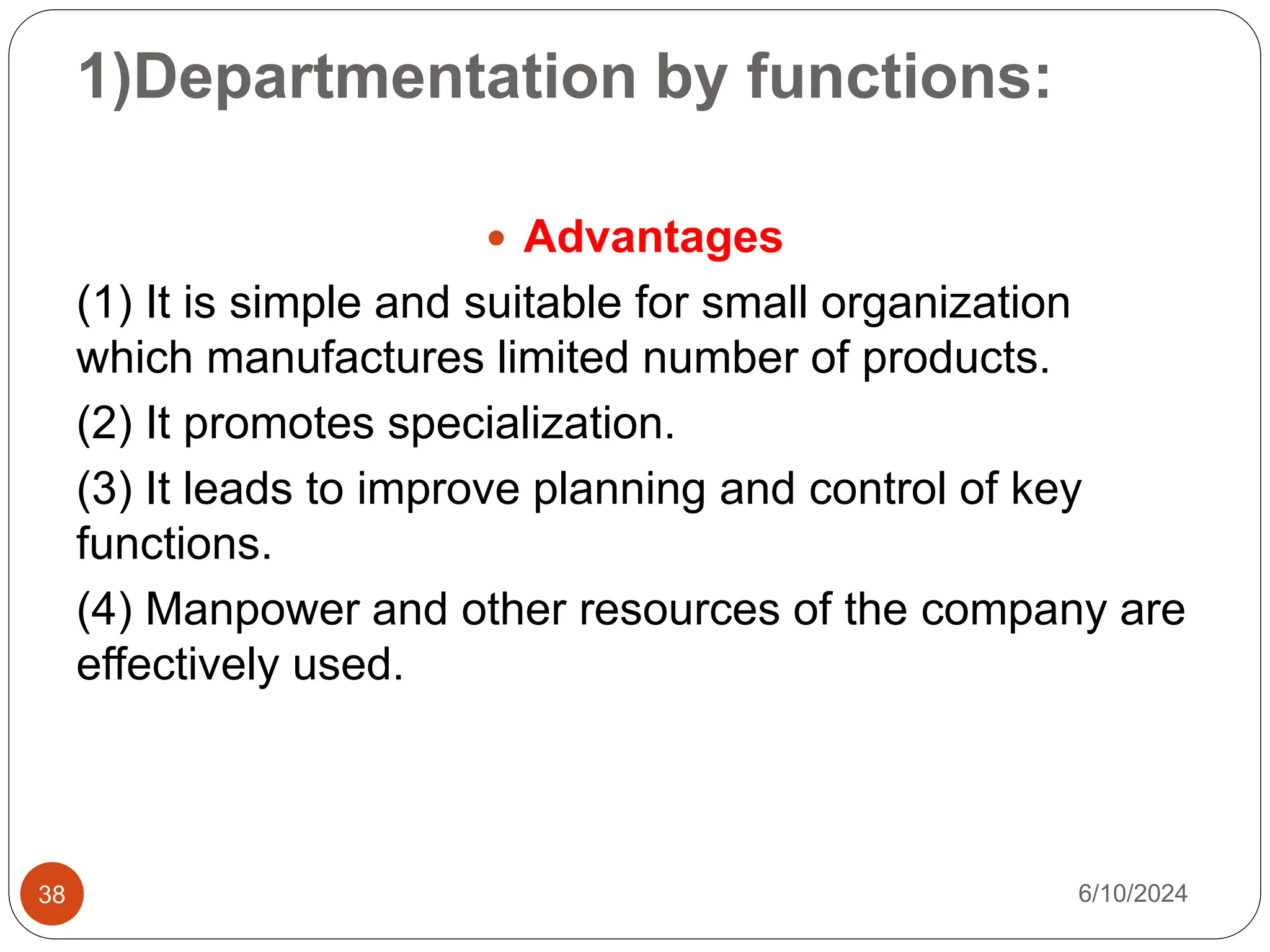 1)Departmentation by functions:
38
 Advantages
(1) It is simple and suitable for small organization
which manufactures limited number of products.
(2) It promotes specialization.
(3) It leads to improve planning and control of key
functions.
(4) Manpower and other resources of the company are
effectively used.
6/10/2024
 