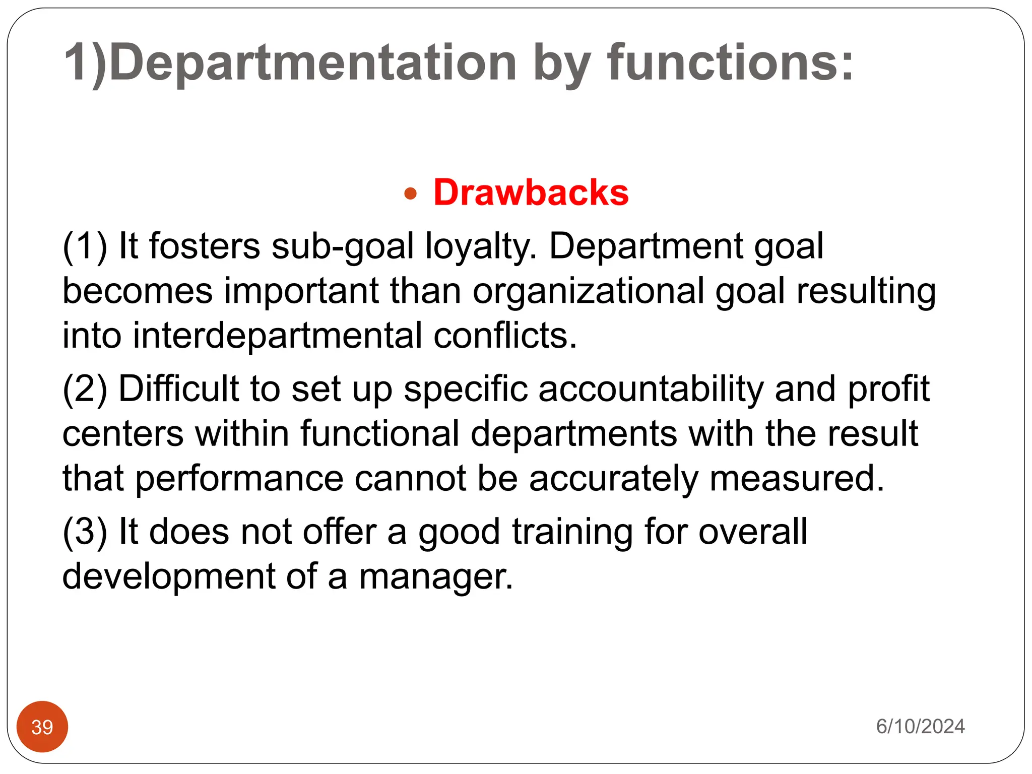 1)Departmentation by functions:
39
 Drawbacks
(1) It fosters sub-goal loyalty. Department goal
becomes important than organizational goal resulting
into interdepartmental conflicts.
(2) Difficult to set up specific accountability and profit
centers within functional departments with the result
that performance cannot be accurately measured.
(3) It does not offer a good training for overall
development of a manager.
6/10/2024
 