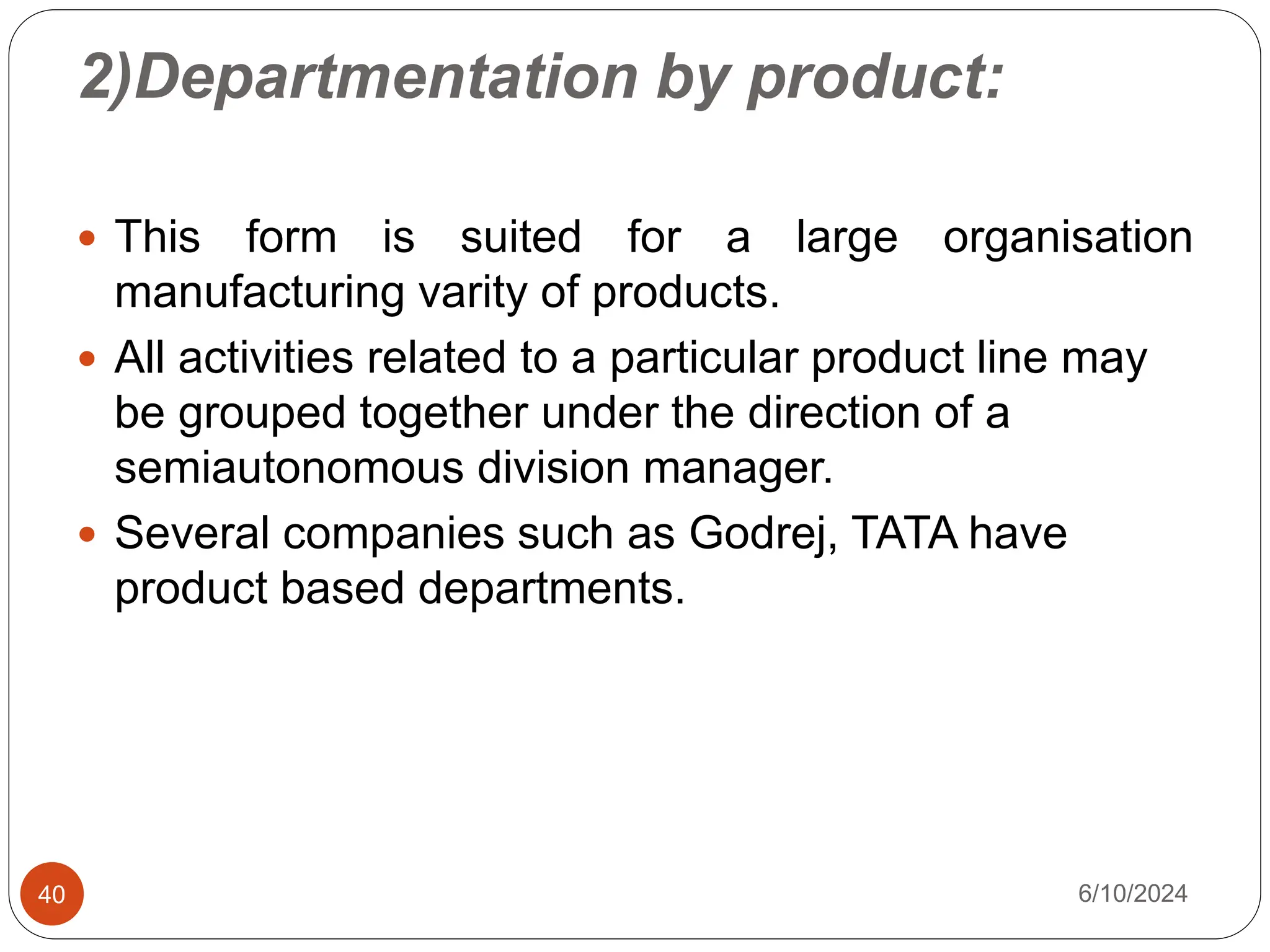 2)Departmentation by product:
40
 This form is suited for a large organisation
manufacturing varity of products.
 All activities related to a particular product line may
be grouped together under the direction of a
semiautonomous division manager.
 Several companies such as Godrej, TATA have
product based departments.
6/10/2024
 