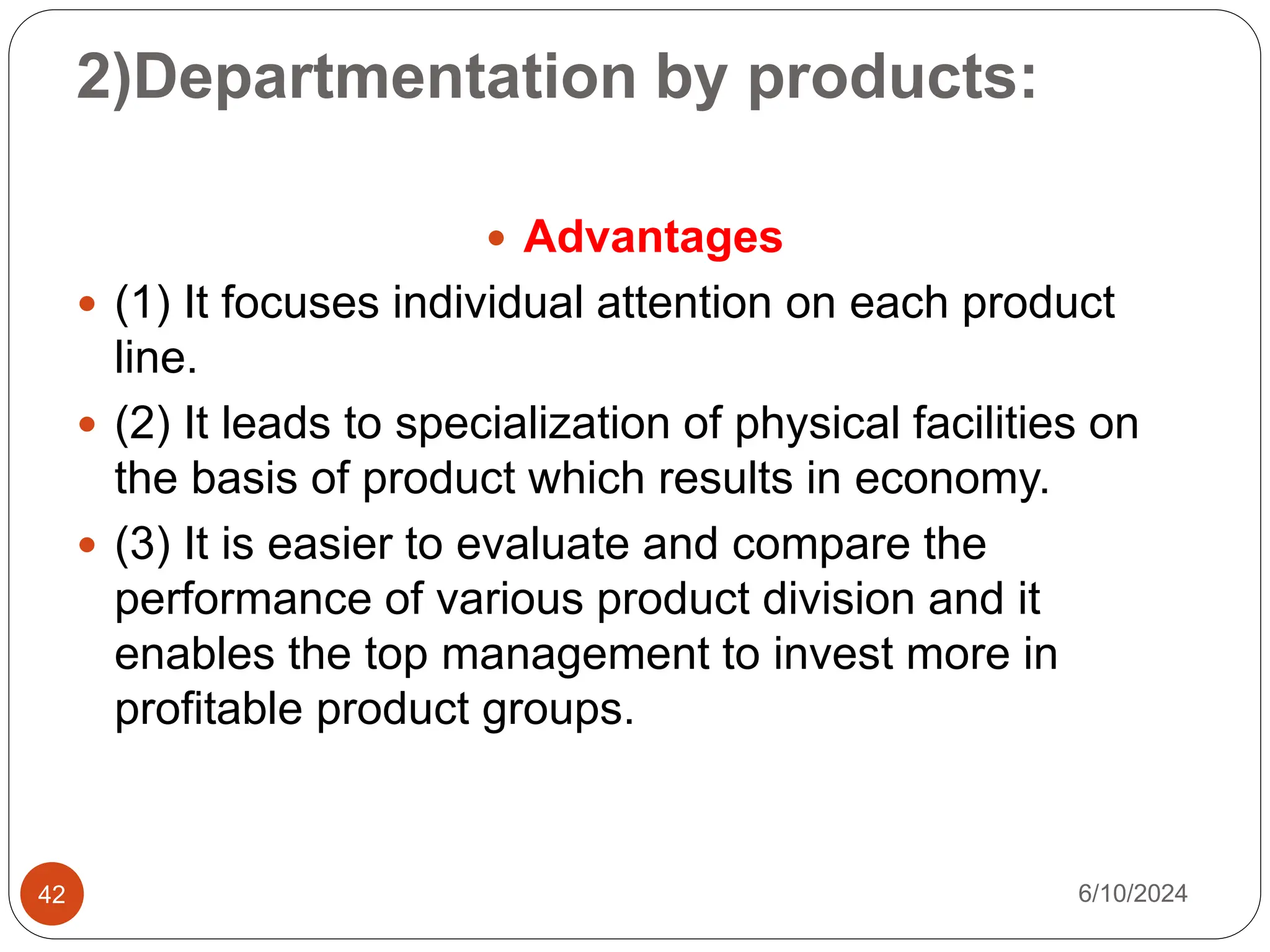 2)Departmentation by products:
42
 Advantages
 (1) It focuses individual attention on each product
line.
 (2) It leads to specialization of physical facilities on
the basis of product which results in economy.
 (3) It is easier to evaluate and compare the
performance of various product division and it
enables the top management to invest more in
profitable product groups.
6/10/2024
 
