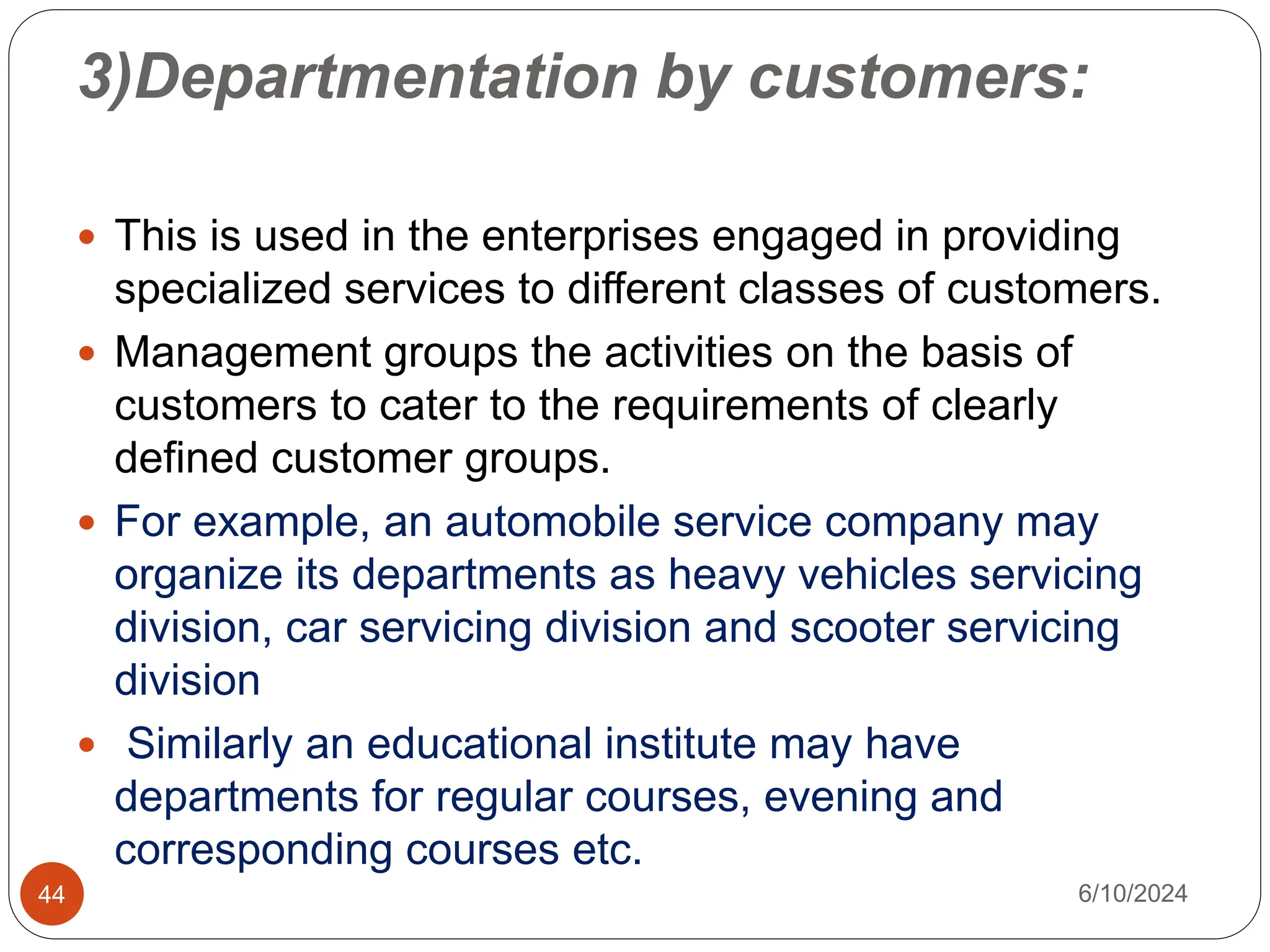 3)Departmentation by customers:
44
 This is used in the enterprises engaged in providing
specialized services to different classes of customers.
 Management groups the activities on the basis of
customers to cater to the requirements of clearly
defined customer groups.
 For example, an automobile service company may
organize its departments as heavy vehicles servicing
division, car servicing division and scooter servicing
division
 Similarly an educational institute may have
departments for regular courses, evening and
corresponding courses etc.
6/10/2024
 