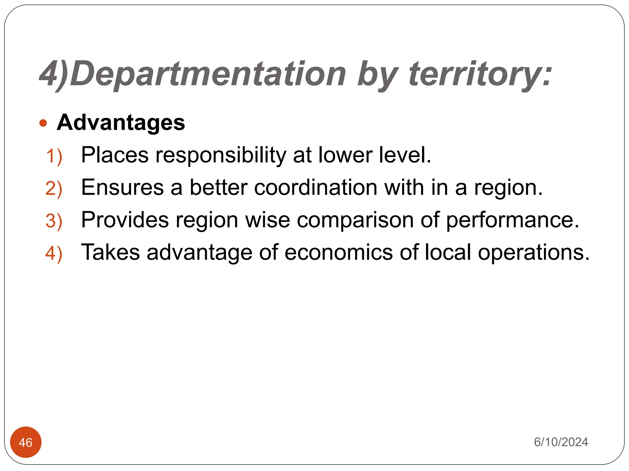 4)Departmentation by territory:
46
 Advantages
1) Places responsibility at lower level.
2) Ensures a better coordination with in a region.
3) Provides region wise comparison of performance.
4) Takes advantage of economics of local operations.
6/10/2024
 