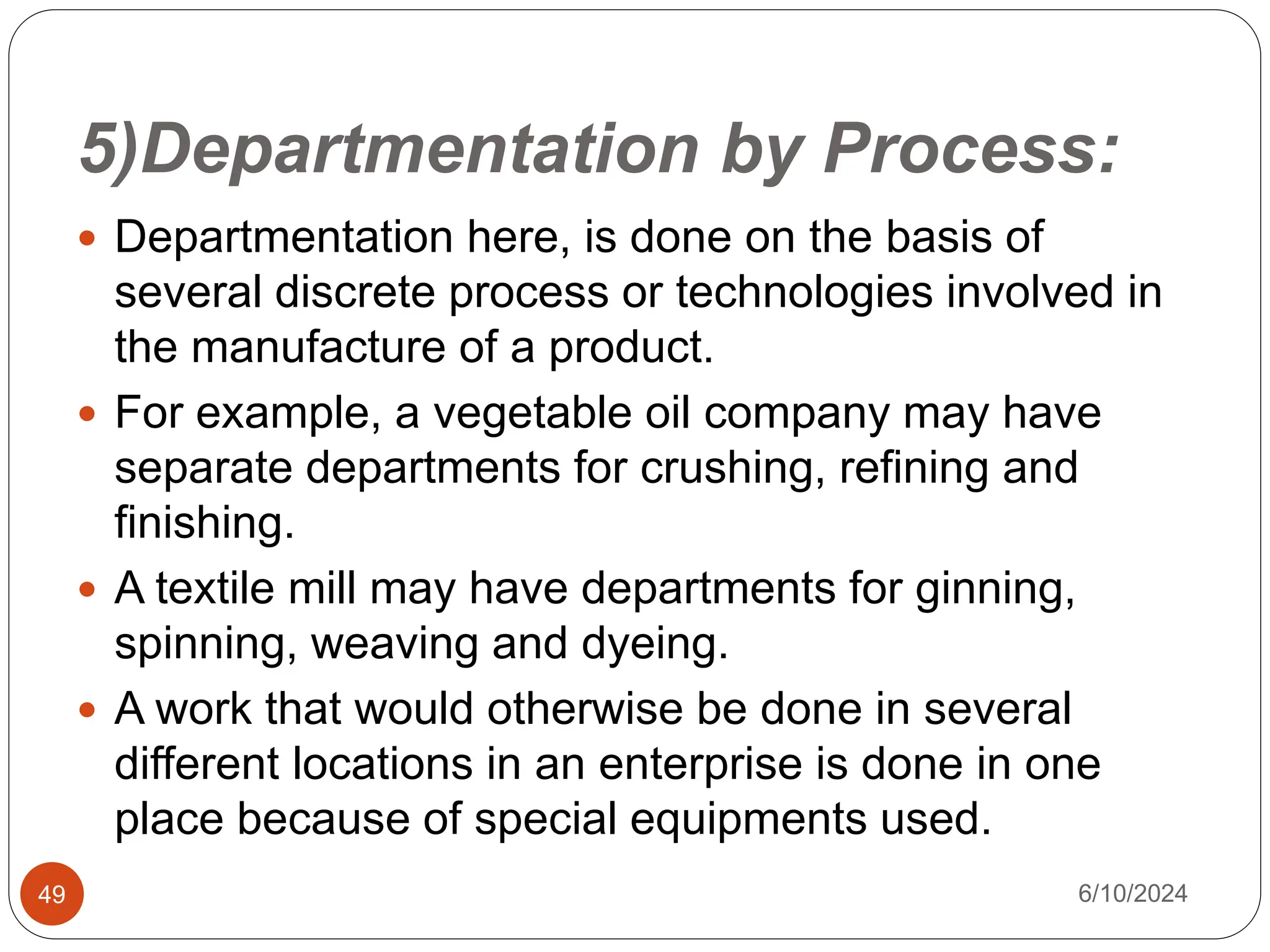 5)Departmentation by Process:
49
 Departmentation here, is done on the basis of
several discrete process or technologies involved in
the manufacture of a product.
 For example, a vegetable oil company may have
separate departments for crushing, refining and
finishing.
 A textile mill may have departments for ginning,
spinning, weaving and dyeing.
 A work that would otherwise be done in several
different locations in an enterprise is done in one
place because of special equipments used.
6/10/2024
 