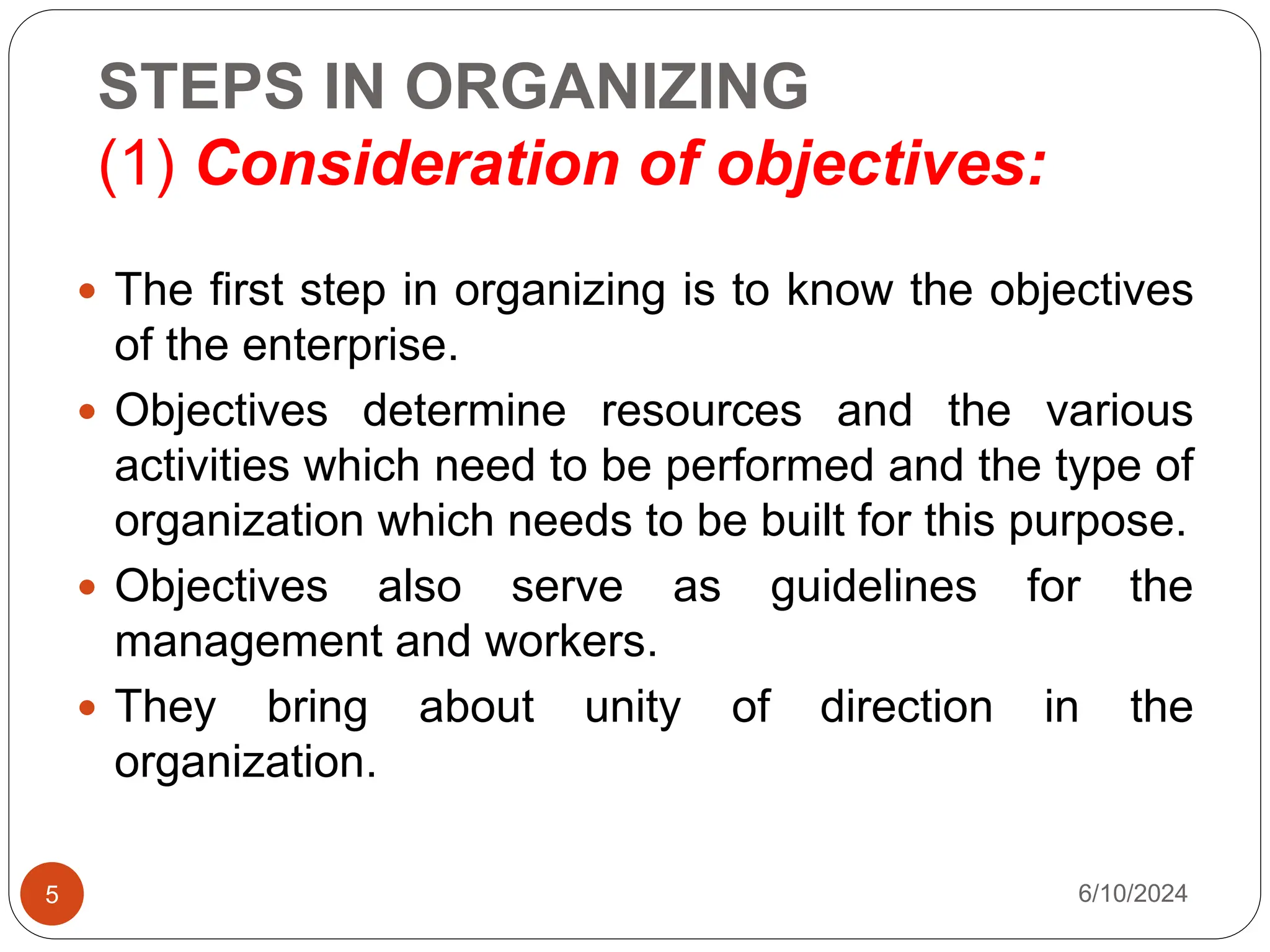 STEPS IN ORGANIZING
(1) Consideration of objectives:
5
 The first step in organizing is to know the objectives
of the enterprise.
 Objectives determine resources and the various
activities which need to be performed and the type of
organization which needs to be built for this purpose.
 Objectives also serve as guidelines for the
management and workers.
 They bring about unity of direction in the
organization.
6/10/2024
 