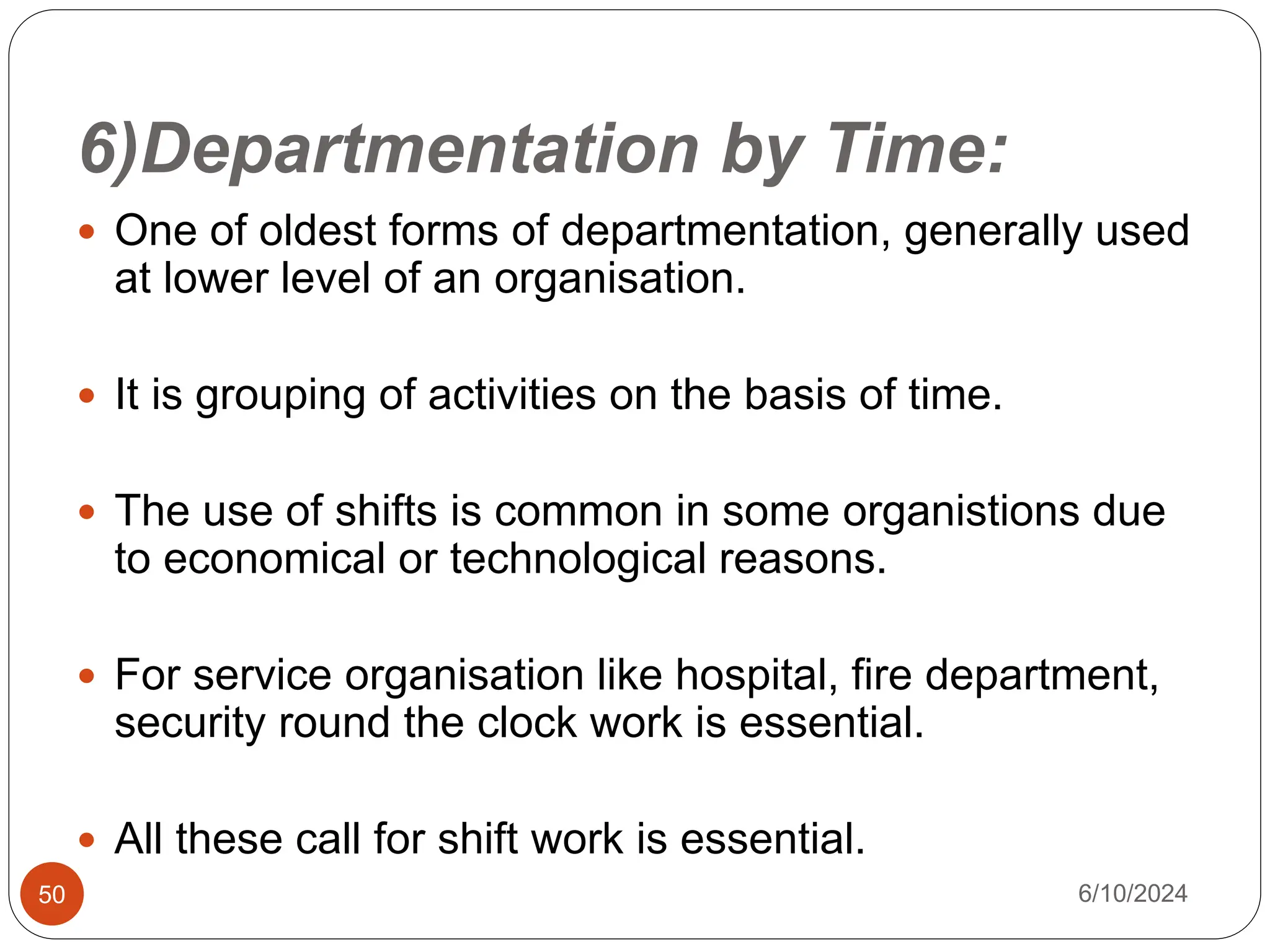 6)Departmentation by Time:
50
 One of oldest forms of departmentation, generally used
at lower level of an organisation.
 It is grouping of activities on the basis of time.
 The use of shifts is common in some organistions due
to economical or technological reasons.
 For service organisation like hospital, fire department,
security round the clock work is essential.
 All these call for shift work is essential.
6/10/2024
 