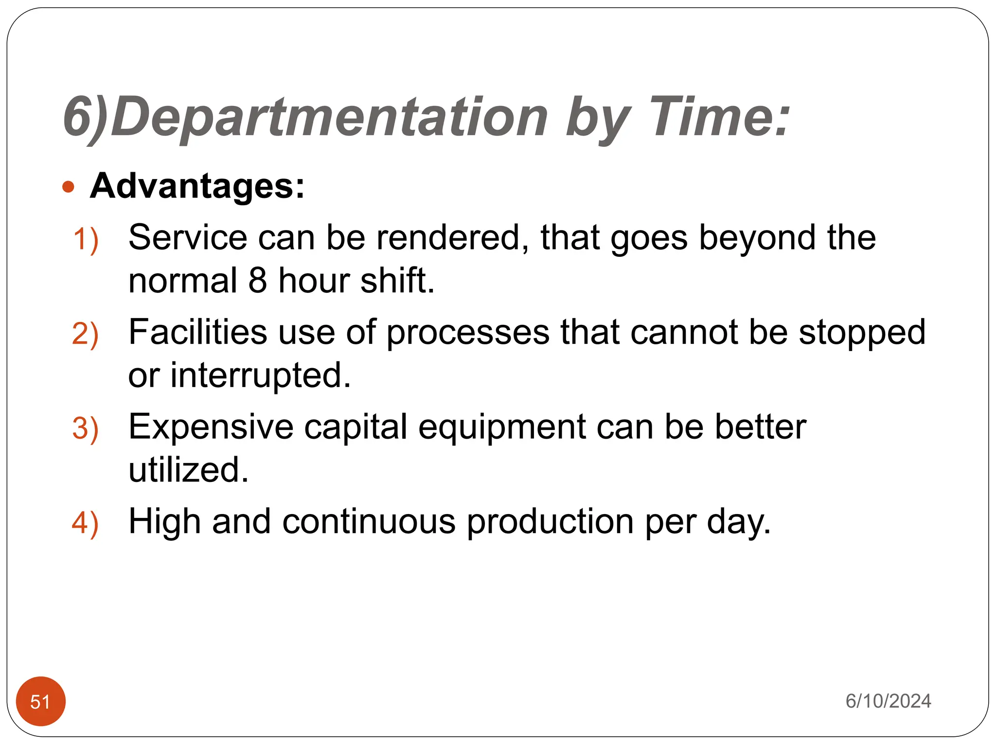 6)Departmentation by Time:
51
 Advantages:
1) Service can be rendered, that goes beyond the
normal 8 hour shift.
2) Facilities use of processes that cannot be stopped
or interrupted.
3) Expensive capital equipment can be better
utilized.
4) High and continuous production per day.
6/10/2024
 
