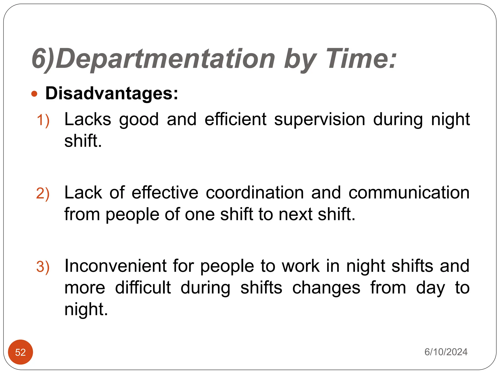 6)Departmentation by Time:
52
 Disadvantages:
1) Lacks good and efficient supervision during night
shift.
2) Lack of effective coordination and communication
from people of one shift to next shift.
3) Inconvenient for people to work in night shifts and
more difficult during shifts changes from day to
night.
6/10/2024
 