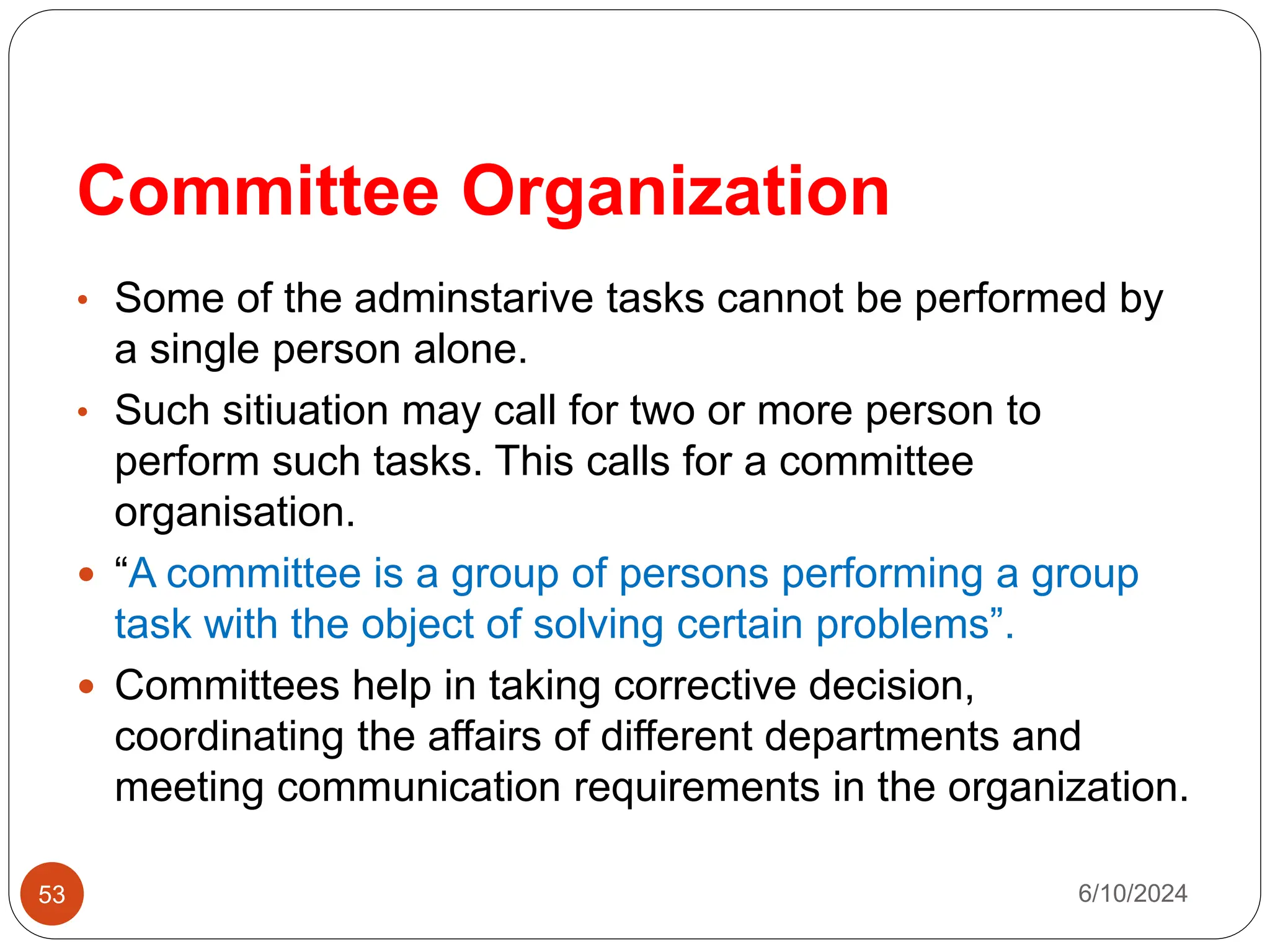 Committee Organization
53
• Some of the adminstarive tasks cannot be performed by
a single person alone.
• Such sitiuation may call for two or more person to
perform such tasks. This calls for a committee
organisation.
 “A committee is a group of persons performing a group
task with the object of solving certain problems”.
 Committees help in taking corrective decision,
coordinating the affairs of different departments and
meeting communication requirements in the organization.
6/10/2024
 