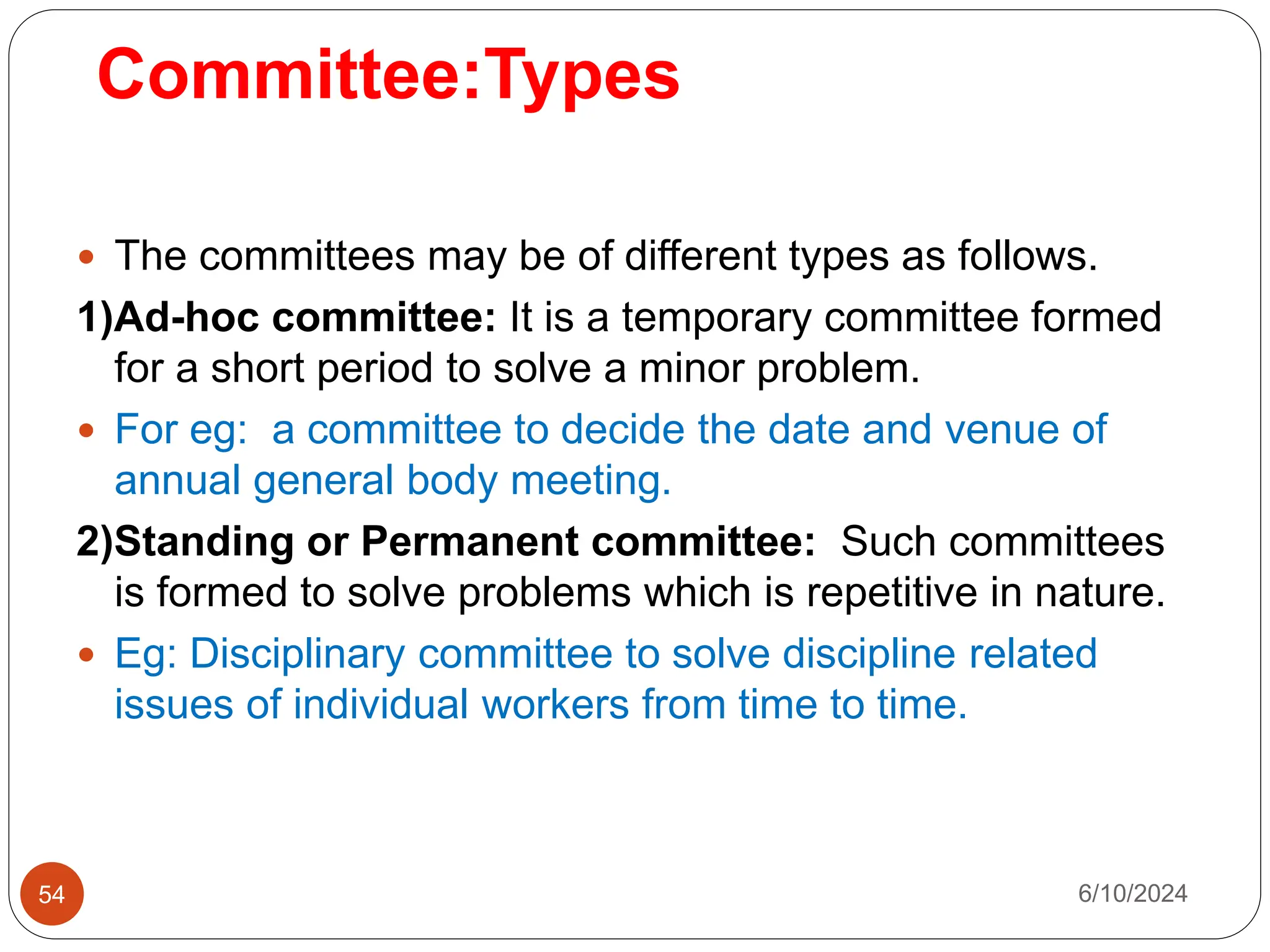 Committee:Types
54
 The committees may be of different types as follows.
1)Ad-hoc committee: It is a temporary committee formed
for a short period to solve a minor problem.
 For eg: a committee to decide the date and venue of
annual general body meeting.
2)Standing or Permanent committee: Such committees
is formed to solve problems which is repetitive in nature.
 Eg: Disciplinary committee to solve discipline related
issues of individual workers from time to time.
6/10/2024
 