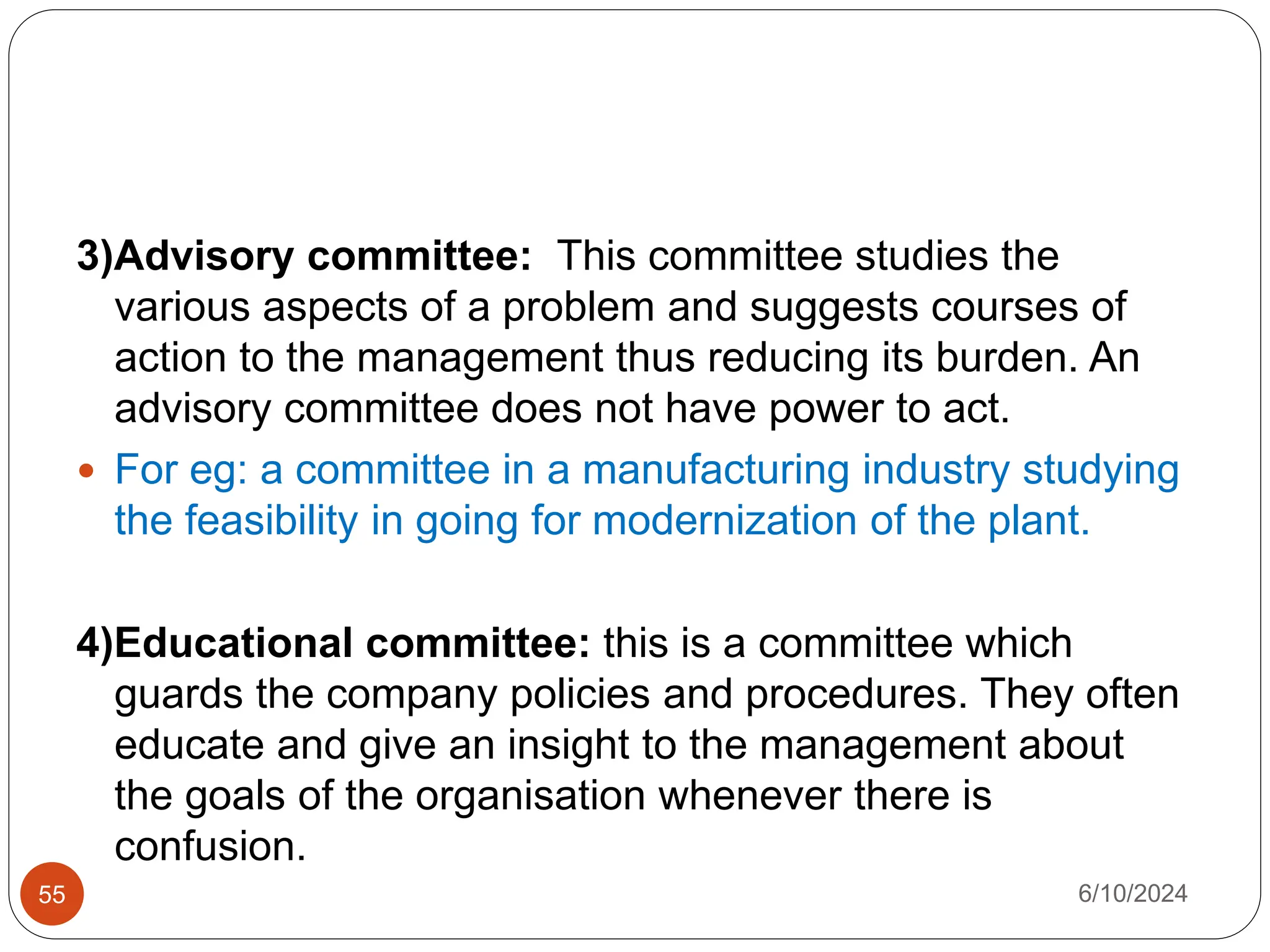 55
3)Advisory committee: This committee studies the
various aspects of a problem and suggests courses of
action to the management thus reducing its burden. An
advisory committee does not have power to act.
 For eg: a committee in a manufacturing industry studying
the feasibility in going for modernization of the plant.
4)Educational committee: this is a committee which
guards the company policies and procedures. They often
educate and give an insight to the management about
the goals of the organisation whenever there is
confusion.
6/10/2024
 