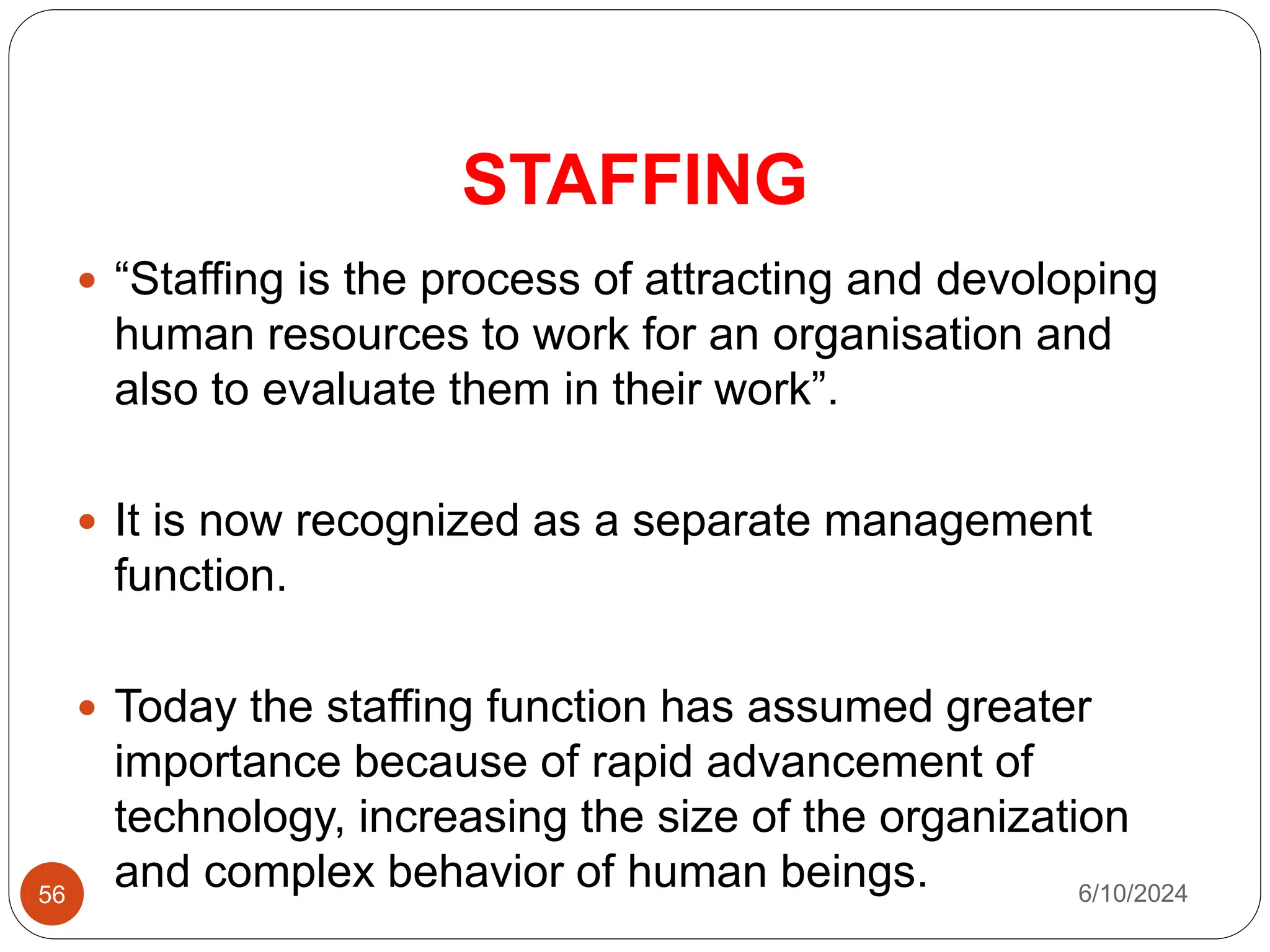 STAFFING
56
 “Staffing is the process of attracting and devoloping
human resources to work for an organisation and
also to evaluate them in their work”.
 It is now recognized as a separate management
function.
 Today the staffing function has assumed greater
importance because of rapid advancement of
technology, increasing the size of the organization
and complex behavior of human beings. 6/10/2024
 