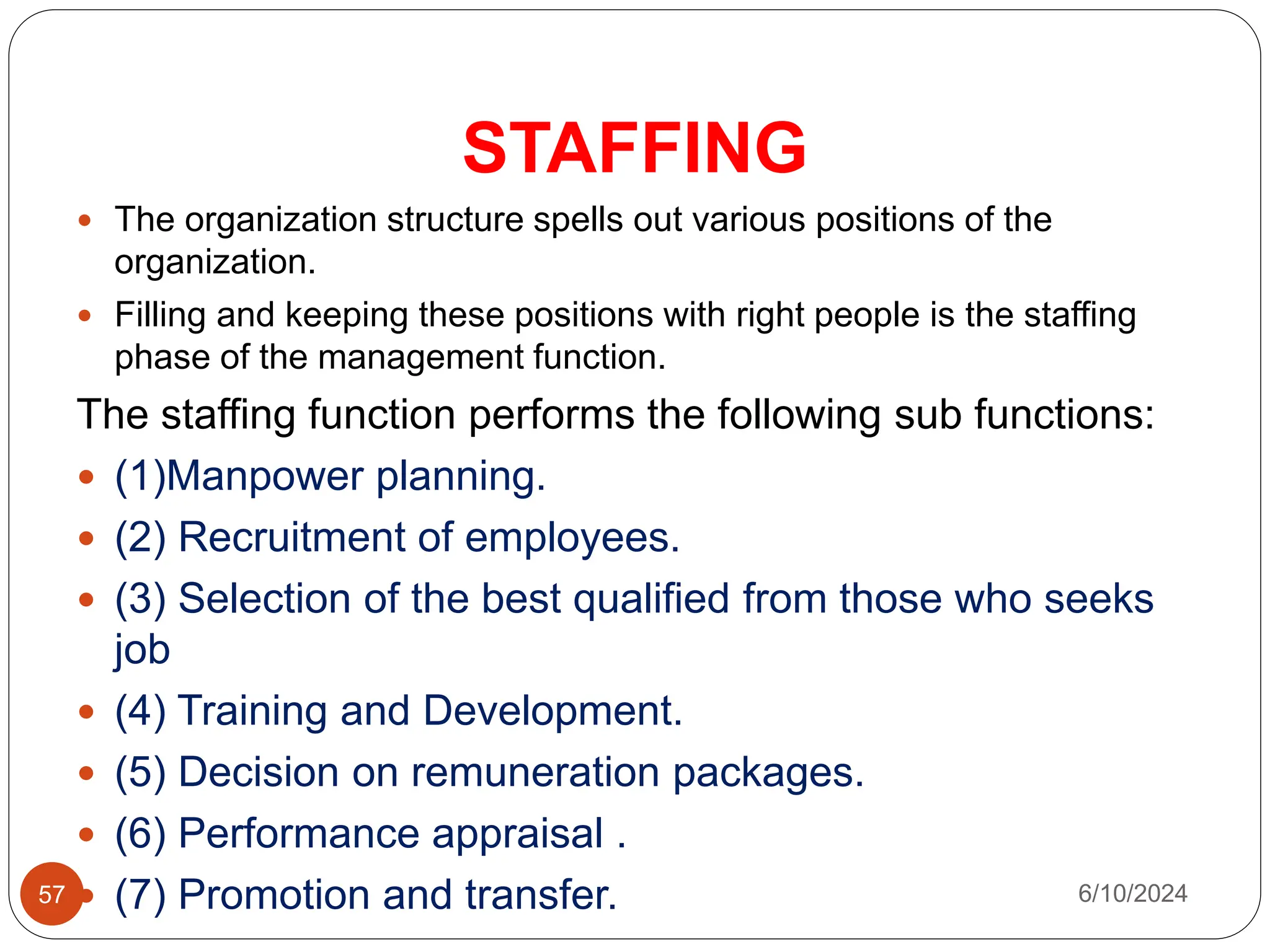 STAFFING
57
 The organization structure spells out various positions of the
organization.
 Filling and keeping these positions with right people is the staffing
phase of the management function.
The staffing function performs the following sub functions:
 (1)Manpower planning.
 (2) Recruitment of employees.
 (3) Selection of the best qualified from those who seeks
job
 (4) Training and Development.
 (5) Decision on remuneration packages.
 (6) Performance appraisal .
 (7) Promotion and transfer. 6/10/2024
 